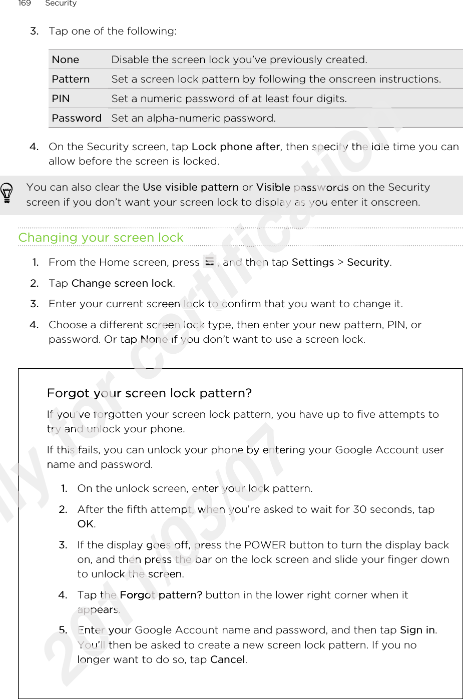 3. Tap one of the following:None Disable the screen lock you’ve previously created.Pattern Set a screen lock pattern by following the onscreen instructions.PIN Set a numeric password of at least four digits.Password Set an alpha-numeric password.4. On the Security screen, tap Lock phone after, then specify the idle time you canallow before the screen is locked. You can also clear the Use visible pattern or Visible passwords on the Securityscreen if you don’t want your screen lock to display as you enter it onscreen.Changing your screen lock1. From the Home screen, press  , and then tap Settings &gt; Security.2. Tap Change screen lock.3. Enter your current screen lock to confirm that you want to change it.4. Choose a different screen lock type, then enter your new pattern, PIN, orpassword. Or tap None if you don’t want to use a screen lock.Forgot your screen lock pattern?If you’ve forgotten your screen lock pattern, you have up to five attempts totry and unlock your phone.If this fails, you can unlock your phone by entering your Google Account username and password.1. On the unlock screen, enter your lock pattern.2. After the fifth attempt, when you’re asked to wait for 30 seconds, tapOK.3. If the display goes off, press the POWER button to turn the display backon, and then press the bar on the lock screen and slide your finger downto unlock the screen.4. Tap the Forgot pattern? button in the lower right corner when itappears.5. Enter your Google Account name and password, and then tap Sign in.You’ll then be asked to create a new screen lock pattern. If you nolonger want to do so, tap Cancel.169 SecurityOnly name and password.Only name and password.1.Only 1.Only Only for Forgot your screen lock pattern?for Forgot your screen lock pattern?If you’ve forgotten your screen lock pattern, you have up to five attempts tofor If you’ve forgotten your screen lock pattern, you have up to five attempts totry and unlock your phone.for try and unlock your phone.If this fails, you can unlock your phone by entering your Google Account userfor If this fails, you can unlock your phone by entering your Google Account userfor certification certification certification certification , then specify the idle time you cancertification , then specify the idle time you cancertification Visible passwordscertification Visible passwordsscreen if you don’t want your screen lock to display as you enter it onscreen.certification screen if you don’t want your screen lock to display as you enter it onscreen.certification certification certification From the Home screen, press certification From the Home screen, press certification , and then tap certification , and then tap Enter your current screen lock to confirm that you want to change it.certification Enter your current screen lock to confirm that you want to change it.Choose a different screen lock type, then enter your new pattern, PIN, orcertification Choose a different screen lock type, then enter your new pattern, PIN, orpassword. Or tap certification password. Or tap Nonecertification None if you don’t want to use a screen lock.certification  if you don’t want to use a screen lock.certification certification 2011/03/07If this fails, you can unlock your phone by entering your Google Account user2011/03/07If this fails, you can unlock your phone by entering your Google Account userOn the unlock screen, enter your lock pattern.2011/03/07On the unlock screen, enter your lock pattern.2011/03/07After the fifth attempt, when you’re asked to wait for 30 seconds, tap2011/03/07After the fifth attempt, when you’re asked to wait for 30 seconds, tapIf the display goes off, press the POWER button to turn the display back2011/03/07If the display goes off, press the POWER button to turn the display backon, and then press the bar on the lock screen and slide your finger down2011/03/07on, and then press the bar on the lock screen and slide your finger downto unlock the screen.2011/03/07to unlock the screen.Tap the 2011/03/07Tap the Forgot pattern?2011/03/07Forgot pattern?appears.2011/03/07appears.5.2011/03/075.Enter your Google Account name and password, and then tap 2011/03/07Enter your Google Account name and password, and then tap You’ll then be asked to create a new screen lock pattern. If you no2011/03/07You’ll then be asked to create a new screen lock pattern. If you nolonger want to do so, tap 2011/03/07longer want to do so, tap 