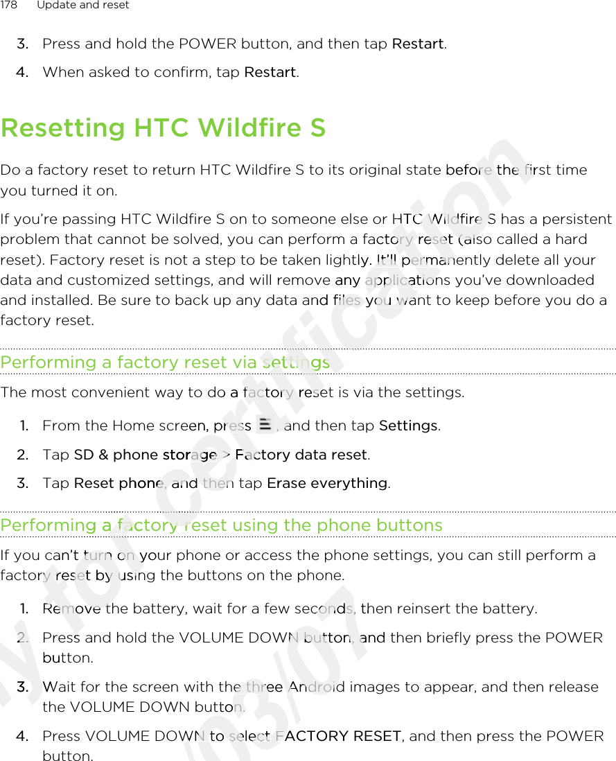 3. Press and hold the POWER button, and then tap Restart.4. When asked to confirm, tap Restart. Resetting HTC Wildfire SDo a factory reset to return HTC Wildfire S to its original state before the first timeyou turned it on.If you’re passing HTC Wildfire S on to someone else or HTC Wildfire S has a persistentproblem that cannot be solved, you can perform a factory reset (also called a hardreset). Factory reset is not a step to be taken lightly. It’ll permanently delete all yourdata and customized settings, and will remove any applications you’ve downloadedand installed. Be sure to back up any data and files you want to keep before you do afactory reset.Performing a factory reset via settingsThe most convenient way to do a factory reset is via the settings.1. From the Home screen, press  , and then tap Settings.2. Tap SD &amp; phone storage &gt; Factory data reset.3. Tap Reset phone, and then tap Erase everything.Performing a factory reset using the phone buttonsIf you can’t turn on your phone or access the phone settings, you can still perform afactory reset by using the buttons on the phone.1. Remove the battery, wait for a few seconds, then reinsert the battery.2. Press and hold the VOLUME DOWN button, and then briefly press the POWERbutton.3. Wait for the screen with the three Android images to appear, and then releasethe VOLUME DOWN button.4. Press VOLUME DOWN to select FACTORY RESET, and then press the POWERbutton.178 Update and resetOnly 2.Only 2.Press and hold the VOLUME DOWN button, and then briefly press the POWEROnly Press and hold the VOLUME DOWN button, and then briefly press the POWERbutton.Only button.3.Only 3.Wait for the screen with the three Android images to appear, and then releaseOnly Wait for the screen with the three Android images to appear, and then releasefor Performing a factory reset using the phone buttonsfor Performing a factory reset using the phone buttonsfor for for If you can’t turn on your phone or access the phone settings, you can still perform afor If you can’t turn on your phone or access the phone settings, you can still perform afactory reset by using the buttons on the phone.for factory reset by using the buttons on the phone.Remove the battery, wait for a few seconds, then reinsert the battery.for Remove the battery, wait for a few seconds, then reinsert the battery.Press and hold the VOLUME DOWN button, and then briefly press the POWERfor Press and hold the VOLUME DOWN button, and then briefly press the POWERcertification Do a factory reset to return HTC Wildfire S to its original state before the first timecertification Do a factory reset to return HTC Wildfire S to its original state before the first timeIf you’re passing HTC Wildfire S on to someone else or HTC Wildfire S has a persistentcertification If you’re passing HTC Wildfire S on to someone else or HTC Wildfire S has a persistentproblem that cannot be solved, you can perform a factory reset (also called a hardcertification problem that cannot be solved, you can perform a factory reset (also called a hardreset). Factory reset is not a step to be taken lightly. It’ll permanently delete all yourcertification reset). Factory reset is not a step to be taken lightly. It’ll permanently delete all yourdata and customized settings, and will remove any applications you’ve downloadedcertification data and customized settings, and will remove any applications you’ve downloadedand installed. Be sure to back up any data and files you want to keep before you do acertification and installed. Be sure to back up any data and files you want to keep before you do aPerforming a factory reset via settingscertification Performing a factory reset via settingscertification certification The most convenient way to do a factory reset is via the settings.certification The most convenient way to do a factory reset is via the settings.From the Home screen, press certification From the Home screen, press certification , and then tap certification , and then tap SD &amp; phone storagecertification SD &amp; phone storage &gt; certification  &gt; Factory data resetcertification Factory data resetReset phonecertification Reset phone, and then tap certification , and then tap Performing a factory reset using the phone buttonscertification Performing a factory reset using the phone buttonscertification 2011/03/07Remove the battery, wait for a few seconds, then reinsert the battery.2011/03/07Remove the battery, wait for a few seconds, then reinsert the battery.Press and hold the VOLUME DOWN button, and then briefly press the POWER2011/03/07Press and hold the VOLUME DOWN button, and then briefly press the POWER2011/03/07Wait for the screen with the three Android images to appear, and then release2011/03/07Wait for the screen with the three Android images to appear, and then releasethe VOLUME DOWN button.2011/03/07the VOLUME DOWN button.Press VOLUME DOWN to select 2011/03/07Press VOLUME DOWN to select FACTORY RESET2011/03/07FACTORY RESET