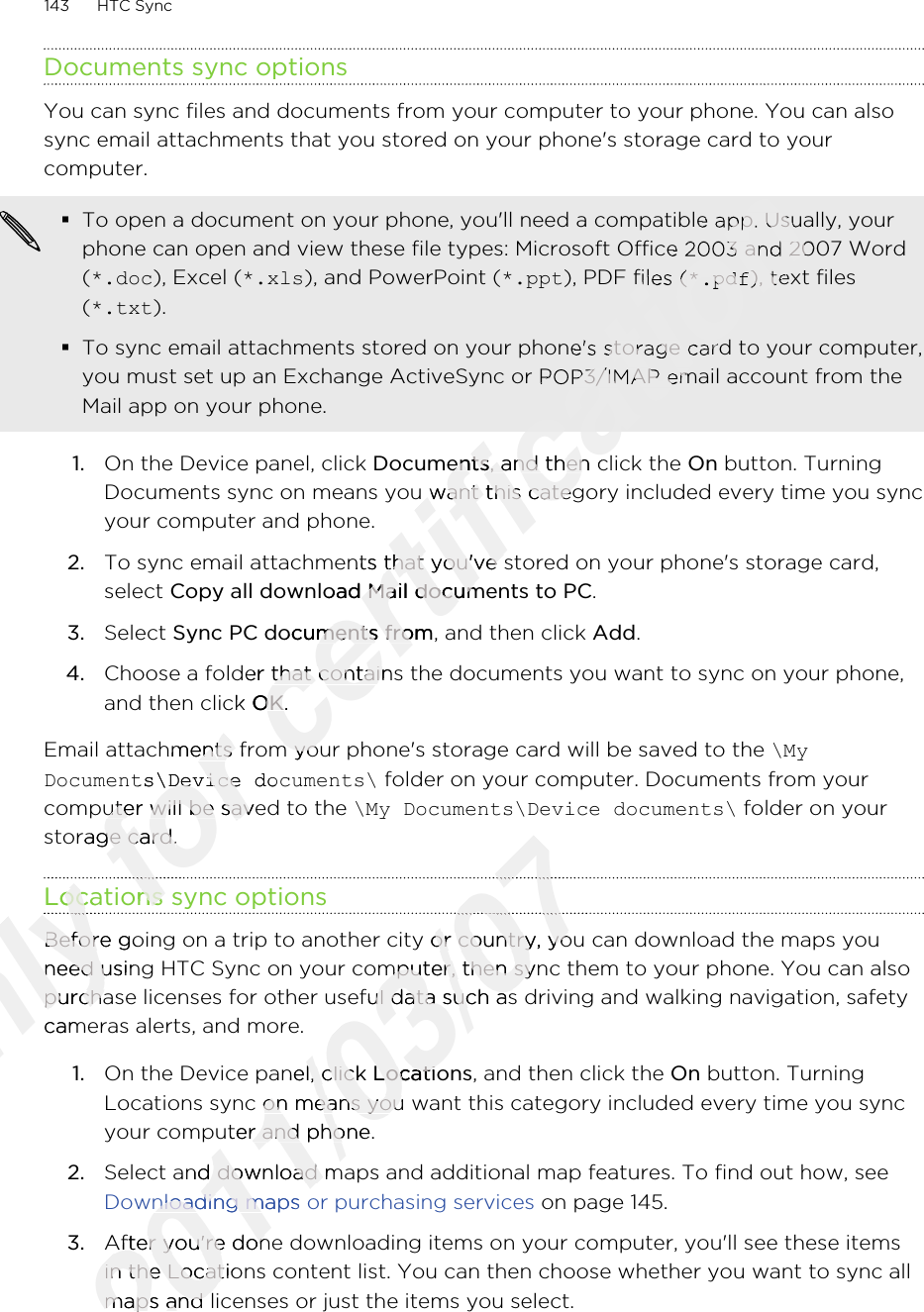 Documents sync optionsYou can sync files and documents from your computer to your phone. You can alsosync email attachments that you stored on your phone&apos;s storage card to yourcomputer.§To open a document on your phone, you&apos;ll need a compatible app. Usually, yourphone can open and view these file types: Microsoft Office 2003 and 2007 Word(*.doc), Excel (*.xls), and PowerPoint (*.ppt), PDF files (*.pdf), text files(*.txt).§To sync email attachments stored on your phone&apos;s storage card to your computer,you must set up an Exchange ActiveSync or POP3/IMAP email account from theMail app on your phone.1. On the Device panel, click Documents, and then click the On button. TurningDocuments sync on means you want this category included every time you syncyour computer and phone.2. To sync email attachments that you&apos;ve stored on your phone&apos;s storage card,select Copy all download Mail documents to PC. 3. Select Sync PC documents from, and then click Add.4. Choose a folder that contains the documents you want to sync on your phone,and then click OK.Email attachments from your phone&apos;s storage card will be saved to the \MyDocuments\Device documents\ folder on your computer. Documents from yourcomputer will be saved to the \My Documents\Device documents\ folder on yourstorage card.Locations sync optionsBefore going on a trip to another city or country, you can download the maps youneed using HTC Sync on your computer, then sync them to your phone. You can alsopurchase licenses for other useful data such as driving and walking navigation, safetycameras alerts, and more.1. On the Device panel, click Locations, and then click the On button. TurningLocations sync on means you want this category included every time you syncyour computer and phone.2. Select and download maps and additional map features. To find out how, see Downloading maps or purchasing services on page 145.3. After you&apos;re done downloading items on your computer, you&apos;ll see these itemsin the Locations content list. You can then choose whether you want to sync allmaps and licenses or just the items you select.143 HTC SyncOnly Locations sync optionsOnly Locations sync optionsOnly Only Before going on a trip to another city or country, you can download the maps youOnly Before going on a trip to another city or country, you can download the maps youneed using HTC Sync on your computer, then sync them to your phone. You can alsoOnly need using HTC Sync on your computer, then sync them to your phone. You can alsopurchase licenses for other useful data such as driving and walking navigation, safetyOnly purchase licenses for other useful data such as driving and walking navigation, safetycameras alerts, and more.Only cameras alerts, and more.for Email attachments from your phone&apos;s storage card will be saved to the for Email attachments from your phone&apos;s storage card will be saved to the Documents\Device documents\for Documents\Device documents\computer will be saved to the for computer will be saved to the storage card.for storage card.Locations sync optionsfor Locations sync optionsfor certification certification To open a document on your phone, you&apos;ll need a compatible app. Usually, yourcertification To open a document on your phone, you&apos;ll need a compatible app. Usually, yourphone can open and view these file types: Microsoft Office 2003 and 2007 Wordcertification phone can open and view these file types: Microsoft Office 2003 and 2007 Word), PDF files (certification ), PDF files (*.pdfcertification *.pdf), text filescertification ), text filesTo sync email attachments stored on your phone&apos;s storage card to your computer,certification To sync email attachments stored on your phone&apos;s storage card to your computer,you must set up an Exchange ActiveSync or POP3/IMAP email account from thecertification you must set up an Exchange ActiveSync or POP3/IMAP email account from theDocumentscertification Documents, and then click the certification , and then click the Documents sync on means you want this category included every time you synccertification Documents sync on means you want this category included every time you syncTo sync email attachments that you&apos;ve stored on your phone&apos;s storage card,certification To sync email attachments that you&apos;ve stored on your phone&apos;s storage card,Copy all download Mail documents to PCcertification Copy all download Mail documents to PCSync PC documents fromcertification Sync PC documents from, and then click certification , and then click Choose a folder that contains the documents you want to sync on your phone,certification Choose a folder that contains the documents you want to sync on your phone,and then click certification and then click OKcertification OK.certification .Email attachments from your phone&apos;s storage card will be saved to the certification Email attachments from your phone&apos;s storage card will be saved to the 2011/03/072011/03/072011/03/072011/03/07Before going on a trip to another city or country, you can download the maps you2011/03/07Before going on a trip to another city or country, you can download the maps youneed using HTC Sync on your computer, then sync them to your phone. You can also2011/03/07need using HTC Sync on your computer, then sync them to your phone. You can alsopurchase licenses for other useful data such as driving and walking navigation, safety2011/03/07purchase licenses for other useful data such as driving and walking navigation, safetyOn the Device panel, click 2011/03/07On the Device panel, click Locations2011/03/07LocationsLocations sync on means you want this category included every time you sync2011/03/07Locations sync on means you want this category included every time you syncyour computer and phone.2011/03/07your computer and phone.2011/03/07Select and download maps and additional map features. To find out how, see 2011/03/07Select and download maps and additional map features. To find out how, see Downloading maps or purchasing services 2011/03/07Downloading maps or purchasing services After you&apos;re done downloading items on your computer, you&apos;ll see these items2011/03/07After you&apos;re done downloading items on your computer, you&apos;ll see these itemsin the Locations content list. You can then choose whether you want to sync all2011/03/07in the Locations content list. You can then choose whether you want to sync allmaps and licenses or just the items you select.2011/03/07maps and licenses or just the items you select.