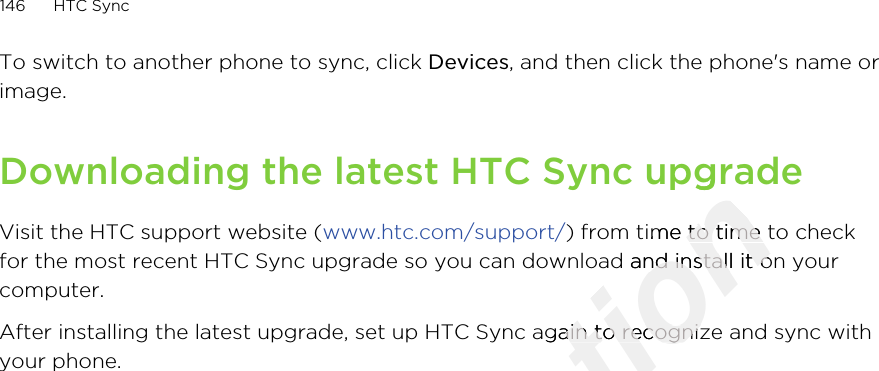 To switch to another phone to sync, click Devices, and then click the phone&apos;s name orimage.Downloading the latest HTC Sync upgradeVisit the HTC support website (www.htc.com/support/) from time to time to checkfor the most recent HTC Sync upgrade so you can download and install it on yourcomputer.After installing the latest upgrade, set up HTC Sync again to recognize and sync withyour phone.146 HTC SyncOnly for certification Downloading the latest HTC Sync upgradecertification Downloading the latest HTC Sync upgrade) from time to time to checkcertification ) from time to time to checkfor the most recent HTC Sync upgrade so you can download and install it on yourcertification for the most recent HTC Sync upgrade so you can download and install it on yourAfter installing the latest upgrade, set up HTC Sync again to recognize and sync withcertification After installing the latest upgrade, set up HTC Sync again to recognize and sync with2011/03/07