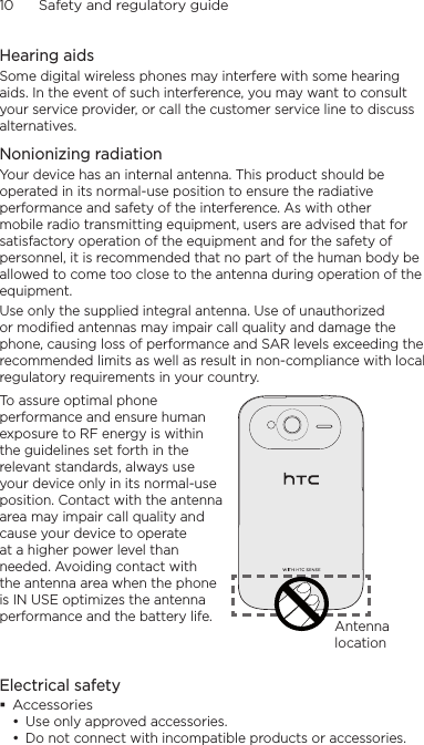 10      Safety and regulatory guideHearing aidsSome digital wireless phones may interfere with some hearing aids. In the event of such interference, you may want to consult your service provider, or call the customer service line to discuss alternatives.Nonionizing radiationYour device has an internal antenna. This product should be operated in its normal-use position to ensure the radiative performance and safety of the interference. As with other mobile radio transmitting equipment, users are advised that for satisfactory operation of the equipment and for the safety of personnel, it is recommended that no part of the human body be allowed to come too close to the antenna during operation of the equipment.Use only the supplied integral antenna. Use of unauthorized or modified antennas may impair call quality and damage the phone, causing loss of performance and SAR levels exceeding the recommended limits as well as result in non-compliance with local regulatory requirements in your country.To assure optimal phone performance and ensure human exposure to RF energy is within the guidelines set forth in the relevant standards, always use your device only in its normal-use position. Contact with the antenna area may impair call quality and cause your device to operate at a higher power level than needed. Avoiding contact with the antenna area when the phone is IN USE optimizes the antenna performance and the battery life. Antenna locationElectrical safetyAccessoriesUse only approved accessories.Do not connect with incompatible products or accessories.••