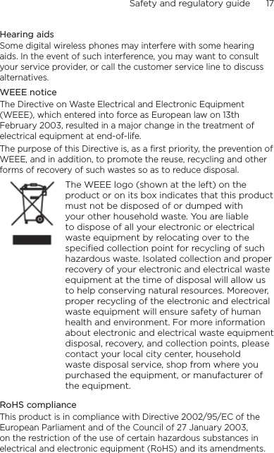 Safety and regulatory guide      17    Hearing aidsSome digital wireless phones may interfere with some hearing aids. In the event of such interference, you may want to consult your service provider, or call the customer service line to discuss alternatives.WEEE noticeThe Directive on Waste Electrical and Electronic Equipment (WEEE), which entered into force as European law on 13th February 2003, resulted in a major change in the treatment of electrical equipment at end-of-life. The purpose of this Directive is, as a first priority, the prevention of WEEE, and in addition, to promote the reuse, recycling and other forms of recovery of such wastes so as to reduce disposal.    The WEEE logo (shown at the left) on the product or on its box indicates that this product must not be disposed of or dumped with your other household waste. You are liable to dispose of all your electronic or electrical waste equipment by relocating over to the specified collection point for recycling of such hazardous waste. Isolated collection and proper recovery of your electronic and electrical waste equipment at the time of disposal will allow us to help conserving natural resources. Moreover, proper recycling of the electronic and electrical waste equipment will ensure safety of human health and environment. For more information about electronic and electrical waste equipment disposal, recovery, and collection points, please contact your local city center, household waste disposal service, shop from where you purchased the equipment, or manufacturer of the equipment.RoHS complianceThis product is in compliance with Directive 2002/95/EC of the European Parliament and of the Council of 27 January 2003, on the restriction of the use of certain hazardous substances in electrical and electronic equipment (RoHS) and its amendments.