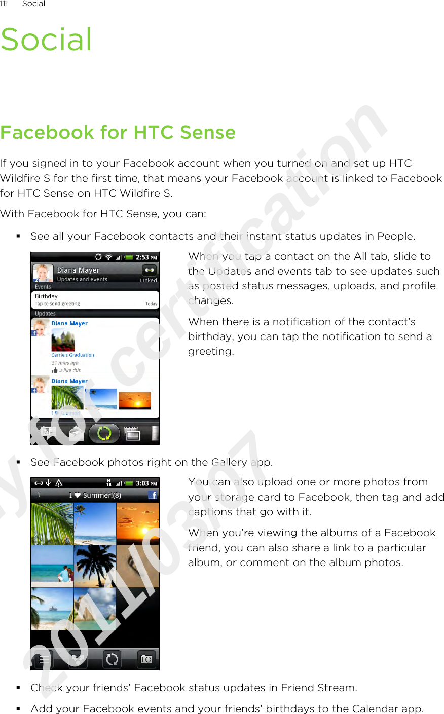 SocialFacebook for HTC SenseIf you signed in to your Facebook account when you turned on and set up HTCWildfire S for the first time, that means your Facebook account is linked to Facebookfor HTC Sense on HTC Wildfire S.With Facebook for HTC Sense, you can:§See all your Facebook contacts and their instant status updates in People.When you tap a contact on the All tab, slide tothe Updates and events tab to see updates suchas posted status messages, uploads, and profilechanges.When there is a notification of the contact’sbirthday, you can tap the notification to send agreeting.§See Facebook photos right on the Gallery app.You can also upload one or more photos fromyour storage card to Facebook, then tag and addcaptions that go with it.When you’re viewing the albums of a Facebookfriend, you can also share a link to a particularalbum, or comment on the album photos.§Check your friends’ Facebook status updates in Friend Stream.§Add your Facebook events and your friends’ birthdays to the Calendar app.111 SocialOnly for certification  2011/03/07