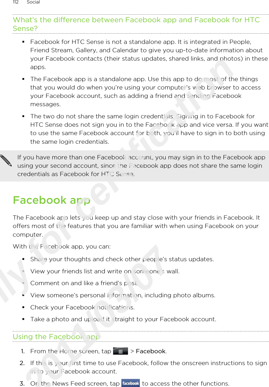 What’s the difference between Facebook app and Facebook for HTCSense?§Facebook for HTC Sense is not a standalone app. It is integrated in People,Friend Stream, Gallery, and Calendar to give you up-to-date information aboutyour Facebook contacts (their status updates, shared links, and photos) in theseapps.§The Facebook app is a standalone app. Use this app to do most of the thingsthat you would do when you’re using your computer’s web browser to accessyour Facebook account, such as adding a friend and sending Facebookmessages.§The two do not share the same login credentials. Signing in to Facebook forHTC Sense does not sign you in to the Facebook app and vice versa. If you wantto use the same Facebook account for both, you’ll have to sign in to both usingthe same login credentials.If you have more than one Facebook account, you may sign in to the Facebook appusing your second account, since the Facebook app does not share the same logincredentials as Facebook for HTC Sense.Facebook appThe Facebook app lets you keep up and stay close with your friends in Facebook. Itoffers most of the features that you are familiar with when using Facebook on yourcomputer.With the Facebook app, you can:§Share your thoughts and check other people’s status updates.§View your friends list and write on someone’s wall.§Comment on and like a friend’s post.§View someone’s personal information, including photo albums.§Check your Facebook notifications.§Take a photo and upload it straight to your Facebook account.Using the Facebook app1. From the Home screen, tap   &gt; Facebook.2. If this is your first time to use Facebook, follow the onscreen instructions to signin to your Facebook account.3. On the News Feed screen, tap   to access the other functions.112 SocialOnly for certification  2011/03/07