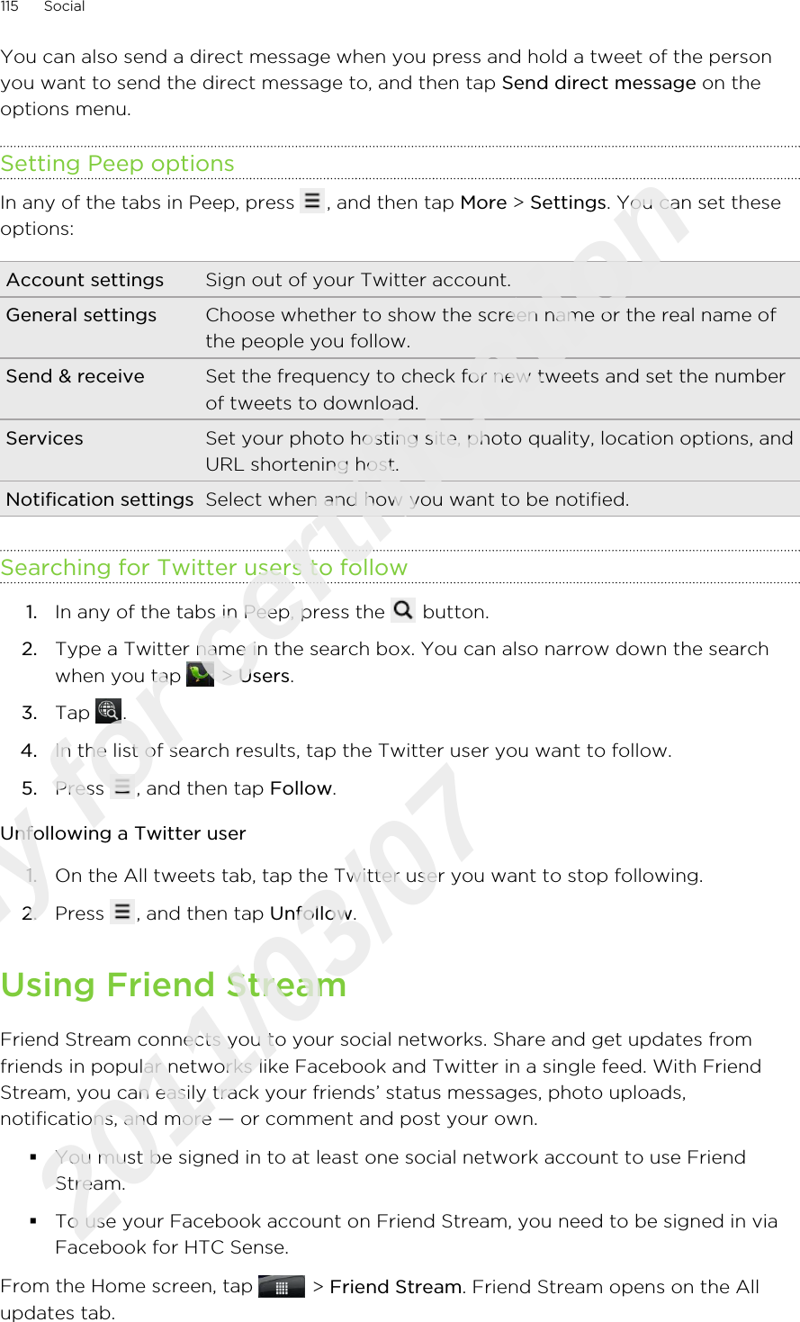 You can also send a direct message when you press and hold a tweet of the personyou want to send the direct message to, and then tap Send direct message on theoptions menu.Setting Peep optionsIn any of the tabs in Peep, press  , and then tap More &gt; Settings. You can set theseoptions:Account settings Sign out of your Twitter account.General settings Choose whether to show the screen name or the real name ofthe people you follow.Send &amp; receive Set the frequency to check for new tweets and set the numberof tweets to download.Services Set your photo hosting site, photo quality, location options, andURL shortening host.Notification settings Select when and how you want to be notified.Searching for Twitter users to follow1. In any of the tabs in Peep, press the   button.2. Type a Twitter name in the search box. You can also narrow down the searchwhen you tap   &gt; Users.3. Tap  .4. In the list of search results, tap the Twitter user you want to follow.5. Press  , and then tap Follow.Unfollowing a Twitter user1. On the All tweets tab, tap the Twitter user you want to stop following.2. Press  , and then tap Unfollow.Using Friend StreamFriend Stream connects you to your social networks. Share and get updates fromfriends in popular networks like Facebook and Twitter in a single feed. With FriendStream, you can easily track your friends’ status messages, photo uploads,notifications, and more — or comment and post your own.§You must be signed in to at least one social network account to use FriendStream.§To use your Facebook account on Friend Stream, you need to be signed in viaFacebook for HTC Sense.From the Home screen, tap   &gt; Friend Stream. Friend Stream opens on the Allupdates tab.115 SocialOnly for certification  2011/03/07