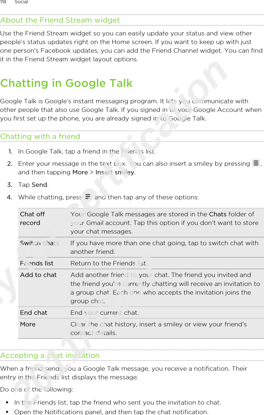 About the Friend Stream widgetUse the Friend Stream widget so you can easily update your status and view otherpeople’s status updates right on the Home screen. If you want to keep up with justone person&apos;s Facebook updates, you can add the Friend Channel widget. You can findit in the Friend Stream widget layout options.Chatting in Google TalkGoogle Talk is Google’s instant messaging program. It lets you communicate withother people that also use Google Talk. If you signed in to your Google Account whenyou first set up the phone, you are already signed in to Google Talk.Chatting with a friend1. In Google Talk, tap a friend in the Friends list.2. Enter your message in the text box. You can also insert a smiley by pressing  ,and then tapping More &gt; Insert smiley.3. Tap Send.4. While chatting, press   and then tap any of these options:Chat offrecordYour Google Talk messages are stored in the Chats folder ofyour Gmail account. Tap this option if you don’t want to storeyour chat messages.Switch chats If you have more than one chat going, tap to switch chat withanother friend.Friends list Return to the Friends list.Add to chat Add another friend to your chat. The friend you invited andthe friend you&apos;re currently chatting will receive an invitation toa group chat. Each one who accepts the invitation joins thegroup chat.End chat End your current chat.More Clear the chat history, insert a smiley or view your friend’scontact details.Accepting a chat invitationWhen a friend sends you a Google Talk message, you receive a notification. Theirentry in the Friends list displays the message.Do one of the following:§In the Friends list, tap the friend who sent you the invitation to chat.§Open the Notifications panel, and then tap the chat notification.118 SocialOnly for certification  2011/03/07