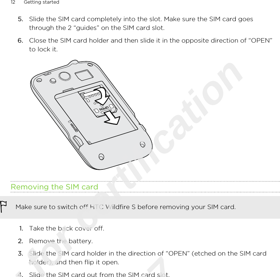 5. Slide the SIM card completely into the slot. Make sure the SIM card goesthrough the 2 “guides” on the SIM card slot.6. Close the SIM card holder and then slide it in the opposite direction of “OPEN”to lock it. Removing the SIM cardMake sure to switch off HTC Wildfire S before removing your SIM card.1. Take the back cover off.2. Remove the battery.3. Slide the SIM card holder in the direction of “OPEN” (etched on the SIM cardholder), and then flip it open.4. Slide the SIM card out from the SIM card slot.12 Getting startedOnly for certification  2011/03/07