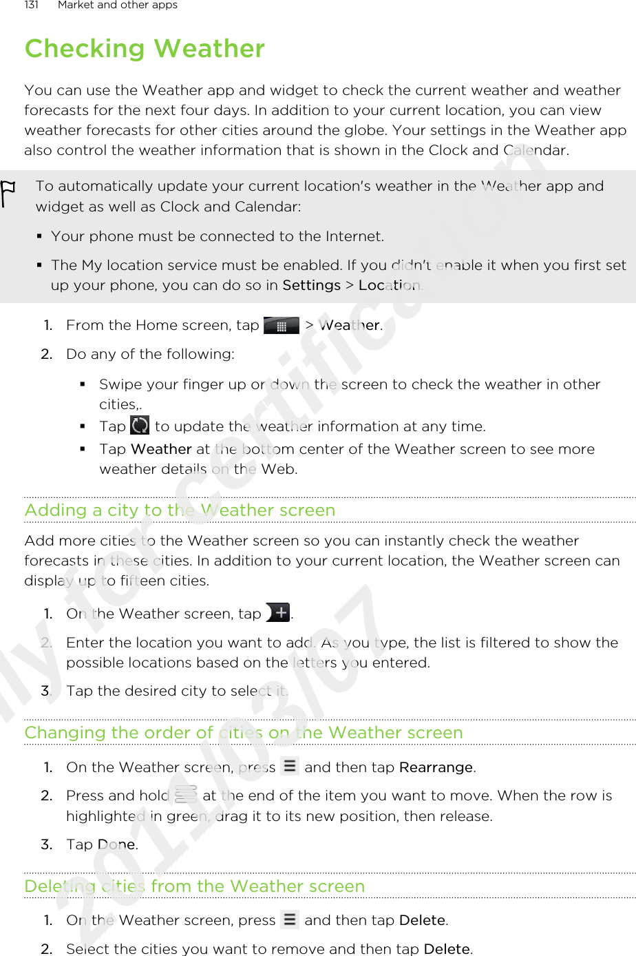Checking WeatherYou can use the Weather app and widget to check the current weather and weatherforecasts for the next four days. In addition to your current location, you can viewweather forecasts for other cities around the globe. Your settings in the Weather appalso control the weather information that is shown in the Clock and Calendar.To automatically update your current location&apos;s weather in the Weather app andwidget as well as Clock and Calendar:§Your phone must be connected to the Internet.§The My location service must be enabled. If you didn&apos;t enable it when you first setup your phone, you can do so in Settings &gt; Location.1. From the Home screen, tap   &gt; Weather.2. Do any of the following:§Swipe your finger up or down the screen to check the weather in othercities,.§Tap   to update the weather information at any time.§Tap Weather at the bottom center of the Weather screen to see moreweather details on the Web.Adding a city to the Weather screenAdd more cities to the Weather screen so you can instantly check the weatherforecasts in these cities. In addition to your current location, the Weather screen candisplay up to fifteen cities.1. On the Weather screen, tap  .2. Enter the location you want to add. As you type, the list is filtered to show thepossible locations based on the letters you entered.3. Tap the desired city to select it.Changing the order of cities on the Weather screen1. On the Weather screen, press   and then tap Rearrange.2. Press and hold   at the end of the item you want to move. When the row ishighlighted in green, drag it to its new position, then release.3. Tap Done.Deleting cities from the Weather screen1. On the Weather screen, press   and then tap Delete.2. Select the cities you want to remove and then tap Delete.131 Market and other appsOnly for certification  2011/03/07