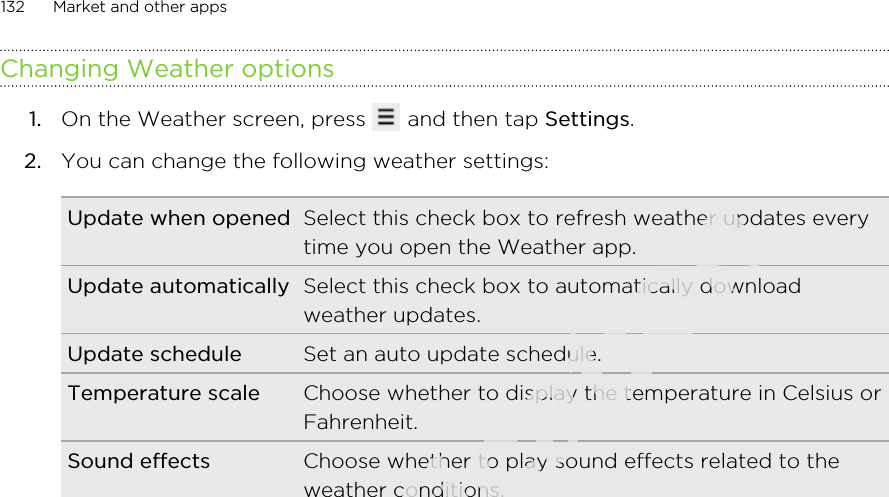 Changing Weather options1. On the Weather screen, press   and then tap Settings.2. You can change the following weather settings:Update when opened Select this check box to refresh weather updates everytime you open the Weather app.Update automatically Select this check box to automatically downloadweather updates.Update schedule Set an auto update schedule.Temperature scale Choose whether to display the temperature in Celsius orFahrenheit.Sound effects Choose whether to play sound effects related to theweather conditions.132 Market and other appsOnly for certification  2011/03/07