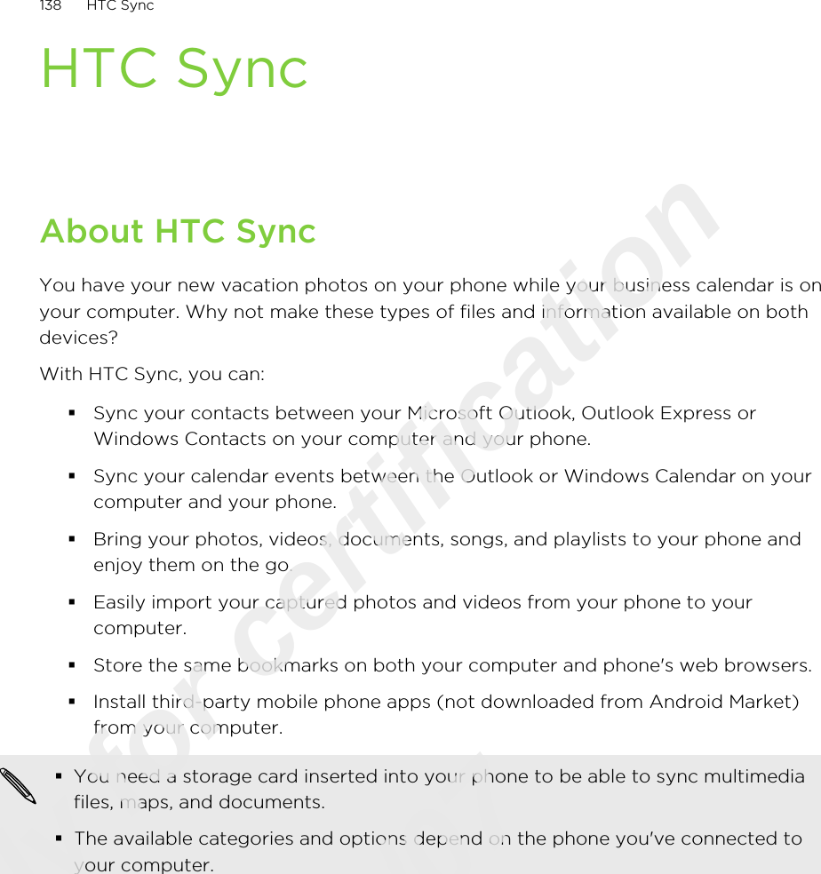HTC SyncAbout HTC SyncYou have your new vacation photos on your phone while your business calendar is onyour computer. Why not make these types of files and information available on bothdevices?With HTC Sync, you can:§Sync your contacts between your Microsoft Outlook, Outlook Express orWindows Contacts on your computer and your phone.§Sync your calendar events between the Outlook or Windows Calendar on yourcomputer and your phone.§Bring your photos, videos, documents, songs, and playlists to your phone andenjoy them on the go.§Easily import your captured photos and videos from your phone to yourcomputer.§Store the same bookmarks on both your computer and phone&apos;s web browsers.§Install third-party mobile phone apps (not downloaded from Android Market)from your computer.§You need a storage card inserted into your phone to be able to sync multimediafiles, maps, and documents.§The available categories and options depend on the phone you&apos;ve connected toyour computer.138 HTC SyncOnly for certification  2011/03/07