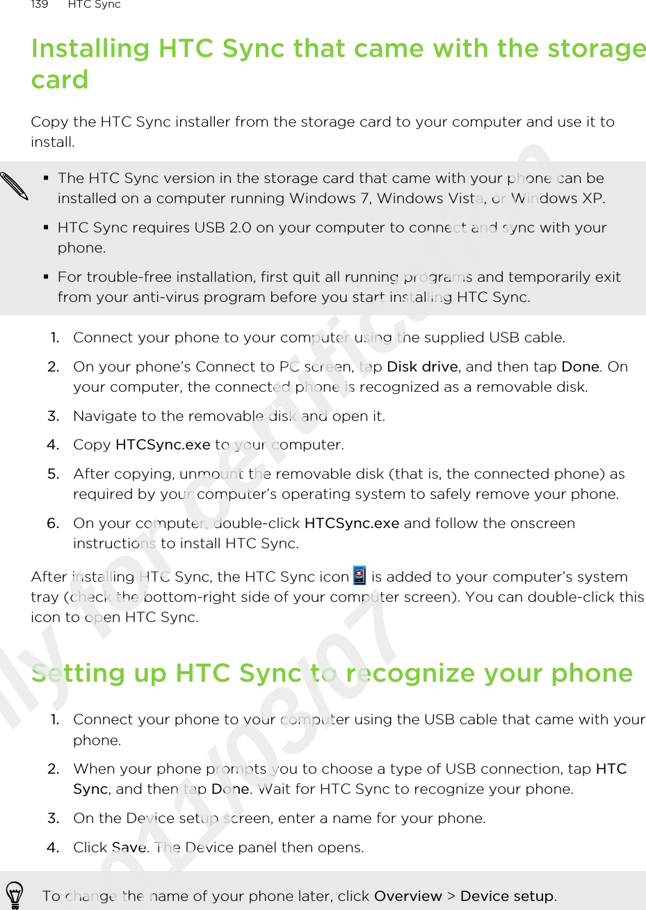 Installing HTC Sync that came with the storagecardCopy the HTC Sync installer from the storage card to your computer and use it toinstall.§The HTC Sync version in the storage card that came with your phone can beinstalled on a computer running Windows 7, Windows Vista, or Windows XP.§HTC Sync requires USB 2.0 on your computer to connect and sync with yourphone.§For trouble-free installation, first quit all running programs and temporarily exitfrom your anti-virus program before you start installing HTC Sync.1. Connect your phone to your computer using the supplied USB cable.2. On your phone’s Connect to PC screen, tap Disk drive, and then tap Done. Onyour computer, the connected phone is recognized as a removable disk.3. Navigate to the removable disk and open it.4. Copy HTCSync.exe to your computer.5. After copying, unmount the removable disk (that is, the connected phone) asrequired by your computer’s operating system to safely remove your phone.6. On your computer, double-click HTCSync.exe and follow the onscreeninstructions to install HTC Sync.After installing HTC Sync, the HTC Sync icon   is added to your computer’s systemtray (check the bottom-right side of your computer screen). You can double-click thisicon to open HTC Sync.Setting up HTC Sync to recognize your phone1. Connect your phone to your computer using the USB cable that came with yourphone.2. When your phone prompts you to choose a type of USB connection, tap HTCSync, and then tap Done. Wait for HTC Sync to recognize your phone.3. On the Device setup screen, enter a name for your phone.4. Click Save. The Device panel then opens.To change the name of your phone later, click Overview &gt; Device setup.139 HTC SyncOnly for certification  2011/03/07