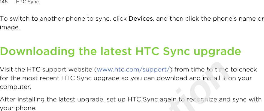To switch to another phone to sync, click Devices, and then click the phone&apos;s name orimage.Downloading the latest HTC Sync upgradeVisit the HTC support website (www.htc.com/support/) from time to time to checkfor the most recent HTC Sync upgrade so you can download and install it on yourcomputer.After installing the latest upgrade, set up HTC Sync again to recognize and sync withyour phone.146 HTC SyncOnly for certification  2011/03/07