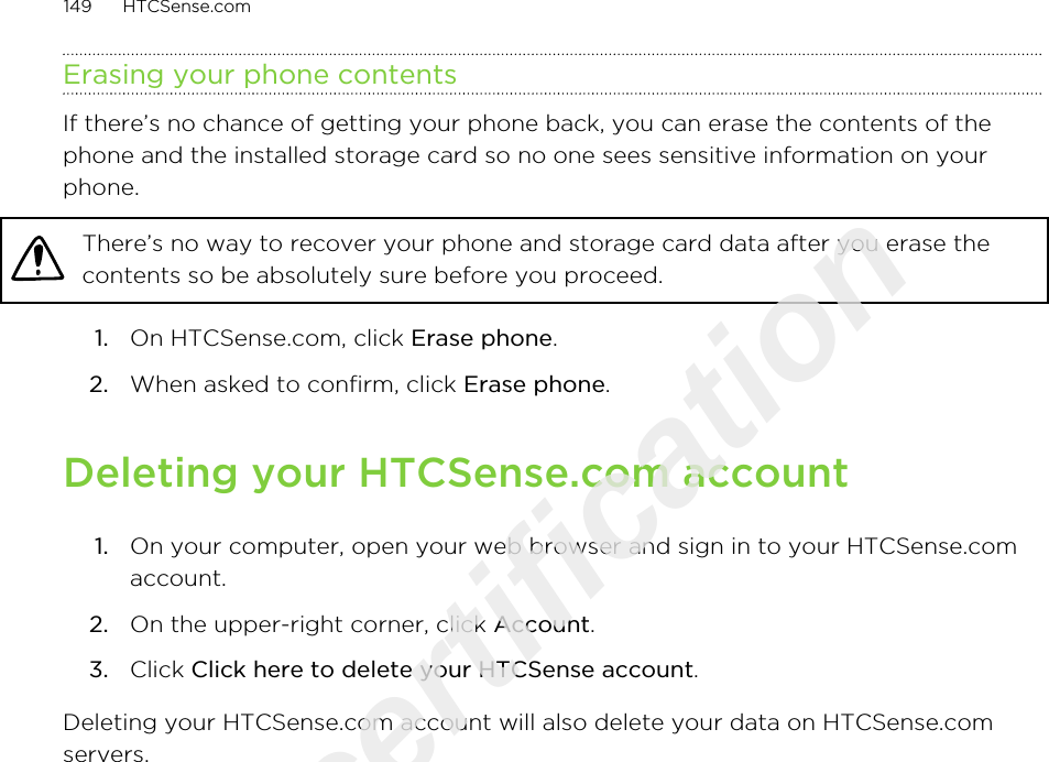 Erasing your phone contentsIf there’s no chance of getting your phone back, you can erase the contents of thephone and the installed storage card so no one sees sensitive information on yourphone.There’s no way to recover your phone and storage card data after you erase thecontents so be absolutely sure before you proceed.1. On HTCSense.com, click Erase phone.2. When asked to confirm, click Erase phone.Deleting your HTCSense.com account1. On your computer, open your web browser and sign in to your HTCSense.comaccount.2. On the upper-right corner, click Account.3. Click Click here to delete your HTCSense account.Deleting your HTCSense.com account will also delete your data on HTCSense.comservers.149 HTCSense.comOnly for certification  2011/03/07