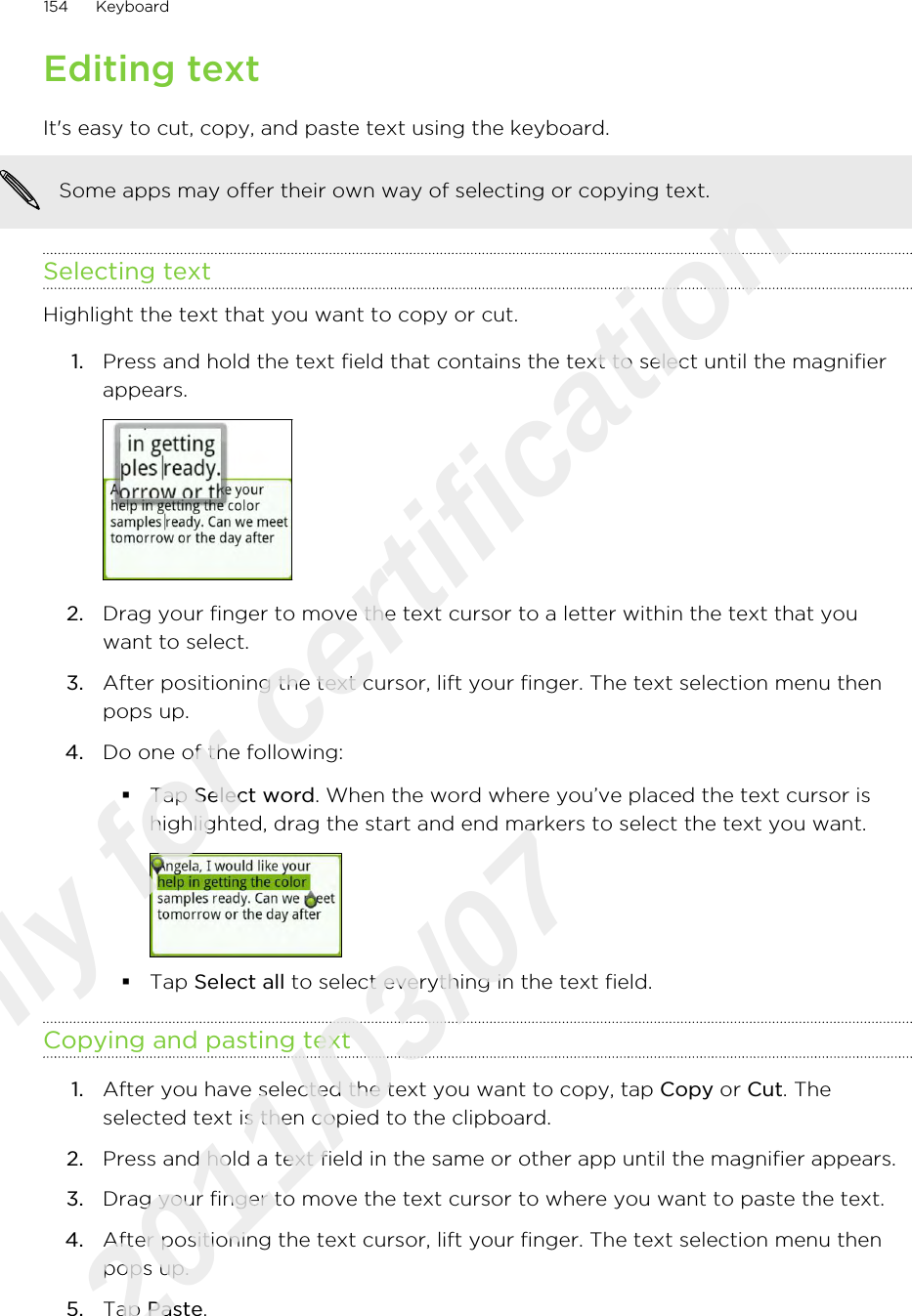 Editing textIt&apos;s easy to cut, copy, and paste text using the keyboard.Some apps may offer their own way of selecting or copying text.Selecting textHighlight the text that you want to copy or cut.1. Press and hold the text field that contains the text to select until the magnifierappears. 2. Drag your finger to move the text cursor to a letter within the text that youwant to select.3. After positioning the text cursor, lift your finger. The text selection menu thenpops up.4. Do one of the following:§Tap Select word. When the word where you’ve placed the text cursor ishighlighted, drag the start and end markers to select the text you want.§Tap Select all to select everything in the text field.Copying and pasting text1. After you have selected the text you want to copy, tap Copy or Cut. Theselected text is then copied to the clipboard.2. Press and hold a text field in the same or other app until the magnifier appears.3. Drag your finger to move the text cursor to where you want to paste the text.4. After positioning the text cursor, lift your finger. The text selection menu thenpops up.5. Tap Paste.154 KeyboardOnly for certification  2011/03/07