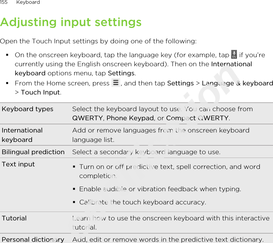 Adjusting input settingsOpen the Touch Input settings by doing one of the following:§On the onscreen keyboard, tap the language key (for example, tap   if you’recurrently using the English onscreen keyboard). Then on the Internationalkeyboard options menu, tap Settings.§From the Home screen, press  , and then tap Settings &gt; Language &amp; keyboard&gt; Touch Input.Keyboard types Select the keyboard layout to use. You can choose fromQWERTY, Phone Keypad, or Compact QWERTY.InternationalkeyboardAdd or remove languages from the onscreen keyboardlanguage list.Bilingual prediction Select a secondary keyboard language to use.Text input §Turn on or off predictive text, spell correction, and wordcompletion.§Enable audible or vibration feedback when typing.§Calibrate the touch keyboard accuracy.Tutorial Learn how to use the onscreen keyboard with this interactivetutorial.Personal dictionary Add, edit or remove words in the predictive text dictionary.155 KeyboardOnly for certification  2011/03/07
