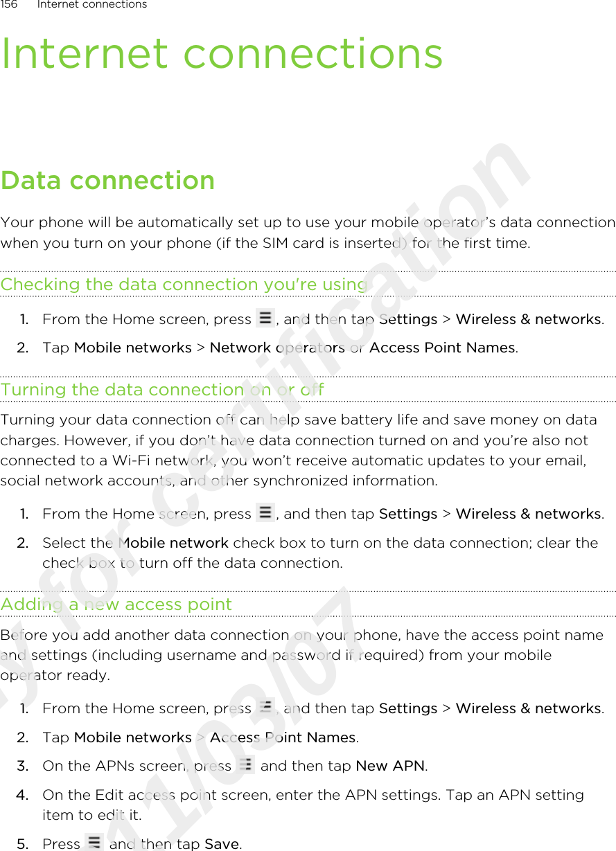 Internet connectionsData connectionYour phone will be automatically set up to use your mobile operator’s data connectionwhen you turn on your phone (if the SIM card is inserted) for the first time.Checking the data connection you&apos;re using1. From the Home screen, press  , and then tap Settings &gt; Wireless &amp; networks.2. Tap Mobile networks &gt; Network operators or Access Point Names.Turning the data connection on or offTurning your data connection off can help save battery life and save money on datacharges. However, if you don’t have data connection turned on and you’re also notconnected to a Wi-Fi network, you won’t receive automatic updates to your email,social network accounts, and other synchronized information.1. From the Home screen, press  , and then tap Settings &gt; Wireless &amp; networks.2. Select the Mobile network check box to turn on the data connection; clear thecheck box to turn off the data connection.Adding a new access pointBefore you add another data connection on your phone, have the access point nameand settings (including username and password if required) from your mobileoperator ready.1. From the Home screen, press  , and then tap Settings &gt; Wireless &amp; networks.2. Tap Mobile networks &gt; Access Point Names.3. On the APNs screen, press   and then tap New APN.4. On the Edit access point screen, enter the APN settings. Tap an APN settingitem to edit it.5. Press   and then tap Save.156 Internet connectionsOnly for certification  2011/03/07