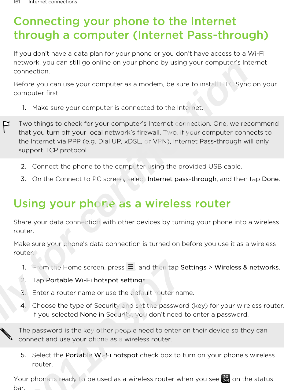 Connecting your phone to the Internetthrough a computer (Internet Pass-through)If you don’t have a data plan for your phone or you don’t have access to a Wi-Finetwork, you can still go online on your phone by using your computer’s Internetconnection.Before you can use your computer as a modem, be sure to install HTC Sync on yourcomputer first.1. Make sure your computer is connected to the Internet. Two things to check for your computer’s Internet connection. One, we recommendthat you turn off your local network’s firewall. Two, if your computer connects tothe Internet via PPP (e.g. Dial UP, xDSL, or VPN), Internet Pass-through will onlysupport TCP protocol.2. Connect the phone to the computer using the provided USB cable.3. On the Connect to PC screen, select Internet pass-through, and then tap Done.Using your phone as a wireless routerShare your data connection with other devices by turning your phone into a wirelessrouter.Make sure your phone’s data connection is turned on before you use it as a wirelessrouter.1. From the Home screen, press  , and then tap Settings &gt; Wireless &amp; networks.2. Tap Portable Wi-Fi hotspot settings.3. Enter a router name or use the default router name.4. Choose the type of Security and set the password (key) for your wireless router.If you selected None in Security, you don’t need to enter a password. The password is the key other people need to enter on their device so they canconnect and use your phone as a wireless router.5. Select the Portable Wi-Fi hotspot check box to turn on your phone’s wirelessrouter.Your phone is ready to be used as a wireless router when you see   on the statusbar.161 Internet connectionsOnly for certification  2011/03/07