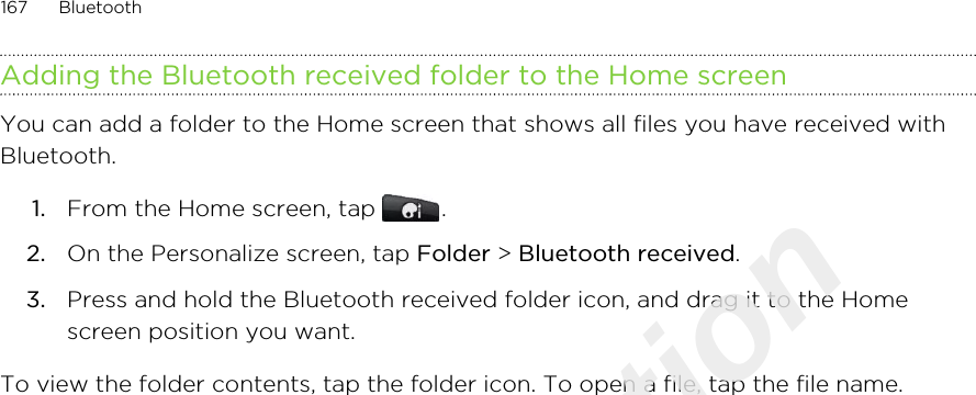 Adding the Bluetooth received folder to the Home screenYou can add a folder to the Home screen that shows all files you have received withBluetooth.1. From the Home screen, tap  .2. On the Personalize screen, tap Folder &gt; Bluetooth received.3. Press and hold the Bluetooth received folder icon, and drag it to the Homescreen position you want.To view the folder contents, tap the folder icon. To open a file, tap the file name.167 BluetoothOnly for certification  2011/03/07