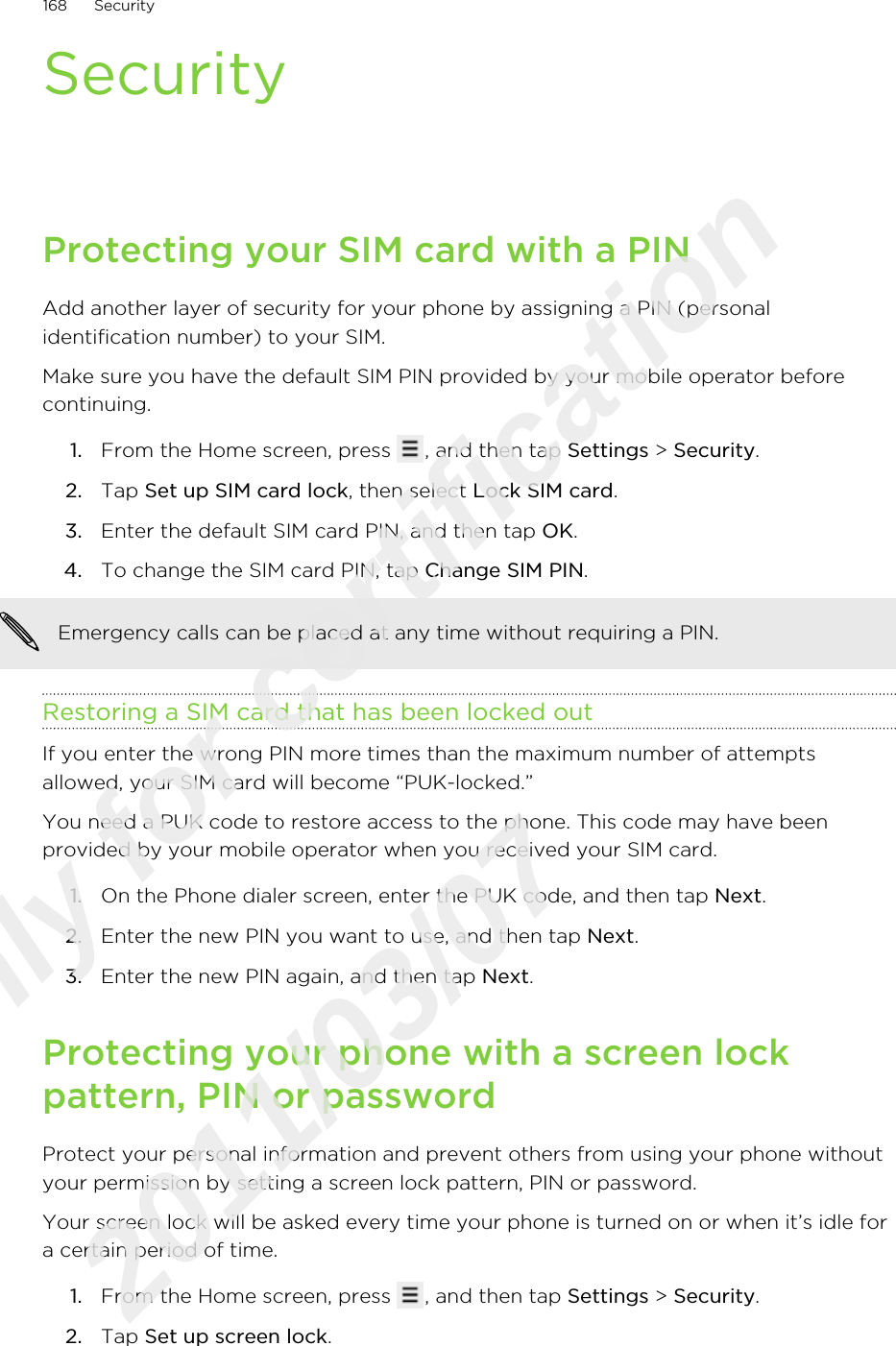 SecurityProtecting your SIM card with a PINAdd another layer of security for your phone by assigning a PIN (personalidentification number) to your SIM.Make sure you have the default SIM PIN provided by your mobile operator beforecontinuing.1. From the Home screen, press  , and then tap Settings &gt; Security.2. Tap Set up SIM card lock, then select Lock SIM card.3. Enter the default SIM card PIN, and then tap OK.4. To change the SIM card PIN, tap Change SIM PIN. Emergency calls can be placed at any time without requiring a PIN.Restoring a SIM card that has been locked outIf you enter the wrong PIN more times than the maximum number of attemptsallowed, your SIM card will become “PUK-locked.”You need a PUK code to restore access to the phone. This code may have beenprovided by your mobile operator when you received your SIM card.1. On the Phone dialer screen, enter the PUK code, and then tap Next.2. Enter the new PIN you want to use, and then tap Next.3. Enter the new PIN again, and then tap Next.Protecting your phone with a screen lockpattern, PIN or passwordProtect your personal information and prevent others from using your phone withoutyour permission by setting a screen lock pattern, PIN or password.Your screen lock will be asked every time your phone is turned on or when it’s idle fora certain period of time.1. From the Home screen, press  , and then tap Settings &gt; Security.2. Tap Set up screen lock.168 SecurityOnly for certification  2011/03/07