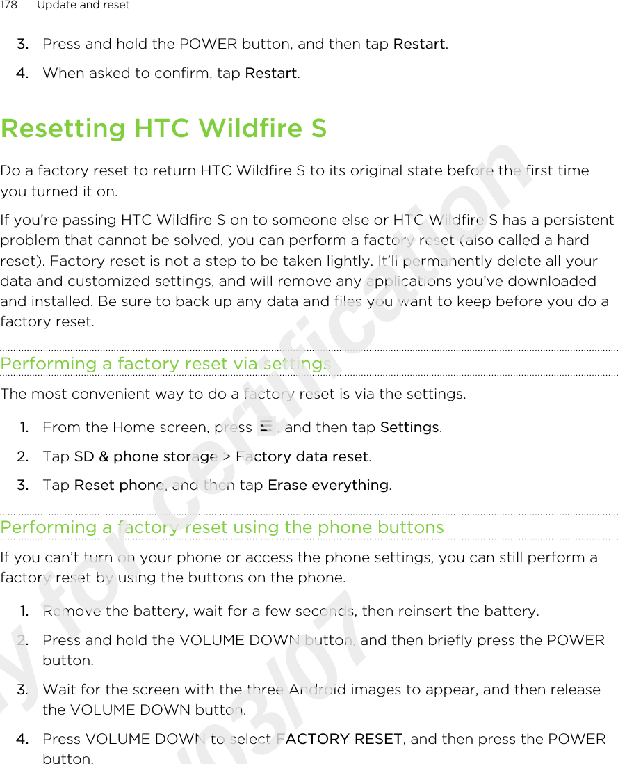 3. Press and hold the POWER button, and then tap Restart.4. When asked to confirm, tap Restart. Resetting HTC Wildfire SDo a factory reset to return HTC Wildfire S to its original state before the first timeyou turned it on.If you’re passing HTC Wildfire S on to someone else or HTC Wildfire S has a persistentproblem that cannot be solved, you can perform a factory reset (also called a hardreset). Factory reset is not a step to be taken lightly. It’ll permanently delete all yourdata and customized settings, and will remove any applications you’ve downloadedand installed. Be sure to back up any data and files you want to keep before you do afactory reset.Performing a factory reset via settingsThe most convenient way to do a factory reset is via the settings.1. From the Home screen, press  , and then tap Settings.2. Tap SD &amp; phone storage &gt; Factory data reset.3. Tap Reset phone, and then tap Erase everything.Performing a factory reset using the phone buttonsIf you can’t turn on your phone or access the phone settings, you can still perform afactory reset by using the buttons on the phone.1. Remove the battery, wait for a few seconds, then reinsert the battery.2. Press and hold the VOLUME DOWN button, and then briefly press the POWERbutton.3. Wait for the screen with the three Android images to appear, and then releasethe VOLUME DOWN button.4. Press VOLUME DOWN to select FACTORY RESET, and then press the POWERbutton.178 Update and resetOnly for certification  2011/03/07