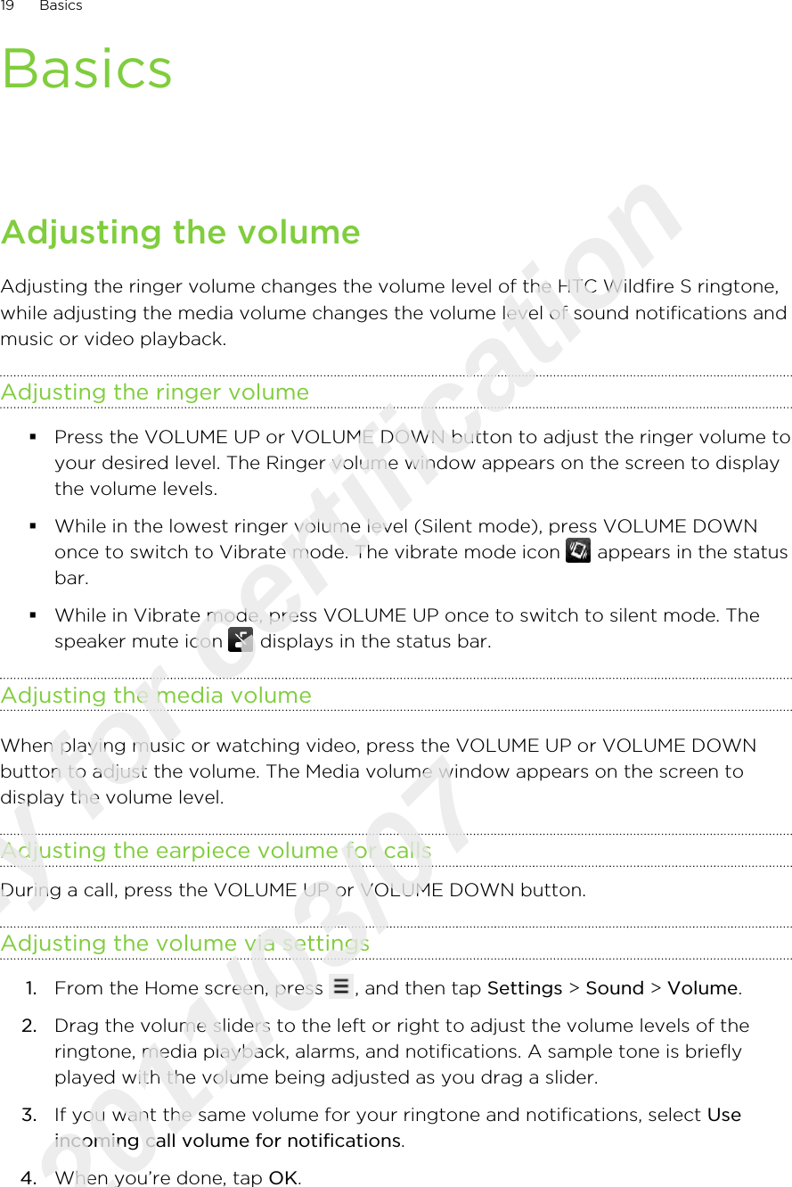 BasicsAdjusting the volumeAdjusting the ringer volume changes the volume level of the HTC Wildfire S ringtone,while adjusting the media volume changes the volume level of sound notifications andmusic or video playback.Adjusting the ringer volume§Press the VOLUME UP or VOLUME DOWN button to adjust the ringer volume toyour desired level. The Ringer volume window appears on the screen to displaythe volume levels.§While in the lowest ringer volume level (Silent mode), press VOLUME DOWNonce to switch to Vibrate mode. The vibrate mode icon   appears in the statusbar.§While in Vibrate mode, press VOLUME UP once to switch to silent mode. Thespeaker mute icon   displays in the status bar.Adjusting the media volumeWhen playing music or watching video, press the VOLUME UP or VOLUME DOWNbutton to adjust the volume. The Media volume window appears on the screen todisplay the volume level.Adjusting the earpiece volume for callsDuring a call, press the VOLUME UP or VOLUME DOWN button.Adjusting the volume via settings1. From the Home screen, press  , and then tap Settings &gt; Sound &gt; Volume.2. Drag the volume sliders to the left or right to adjust the volume levels of theringtone, media playback, alarms, and notifications. A sample tone is brieflyplayed with the volume being adjusted as you drag a slider.3. If you want the same volume for your ringtone and notifications, select Useincoming call volume for notifications.4. When you’re done, tap OK.19 BasicsOnly for certification  2011/03/07