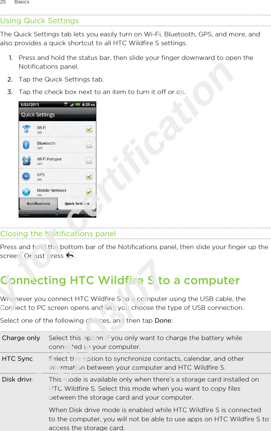Using Quick SettingsThe Quick Settings tab lets you easily turn on Wi-Fi, Bluetooth, GPS, and more, andalso provides a quick shortcut to all HTC Wildfire S settings.1. Press and hold the status bar, then slide your finger downward to open theNotifications panel.2. Tap the Quick Settings tab.3. Tap the check box next to an item to turn it off or on. Closing the Notifications panelPress and hold the bottom bar of the Notifications panel, then slide your finger up thescreen. Or just press  .Connecting HTC Wildfire S to a computerWhenever you connect HTC Wildfire S to a computer using the USB cable, theConnect to PC screen opens and lets you choose the type of USB connection.Select one of the following choices, and then tap Done:Charge only Select this option if you only want to charge the battery whileconnected to your computer.HTC Sync Select this option to synchronize contacts, calendar, and otherinformation between your computer and HTC Wildfire S.Disk drive This mode is available only when there’s a storage card installed onHTC Wildfire S. Select this mode when you want to copy filesbetween the storage card and your computer.When Disk drive mode is enabled while HTC Wildfire S is connectedto the computer, you will not be able to use apps on HTC Wildfire S toaccess the storage card.25 BasicsOnly for certification  2011/03/07