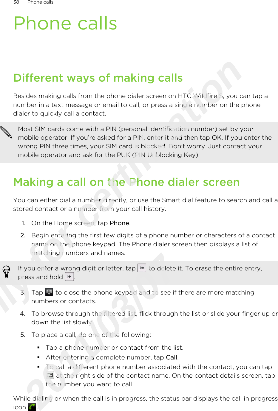 Phone callsDifferent ways of making callsBesides making calls from the phone dialer screen on HTC Wildfire S, you can tap anumber in a text message or email to call, or press a single number on the phonedialer to quickly call a contact.Most SIM cards come with a PIN (personal identification number) set by yourmobile operator. If you’re asked for a PIN, enter it and then tap OK. If you enter thewrong PIN three times, your SIM card is blocked. Don&apos;t worry. Just contact yourmobile operator and ask for the PUK (PIN Unblocking Key).Making a call on the Phone dialer screenYou can either dial a number directly, or use the Smart dial feature to search and call astored contact or a number from your call history.1. On the Home screen, tap Phone.2. Begin entering the first few digits of a phone number or characters of a contactname on the phone keypad. The Phone dialer screen then displays a list ofmatching numbers and names.If you enter a wrong digit or letter, tap   to delete it. To erase the entire entry,press and hold  .3. Tap   to close the phone keypad and to see if there are more matchingnumbers or contacts.4. To browse through the filtered list, flick through the list or slide your finger up ordown the list slowly.5. To place a call, do one of the following:§Tap a phone number or contact from the list.§After entering a complete number, tap Call.§To call a different phone number associated with the contact, you can tap at the right side of the contact name. On the contact details screen, tapthe number you want to call.While dialing or when the call is in progress, the status bar displays the call in progressicon  .38 Phone callsOnly for certification  2011/03/07