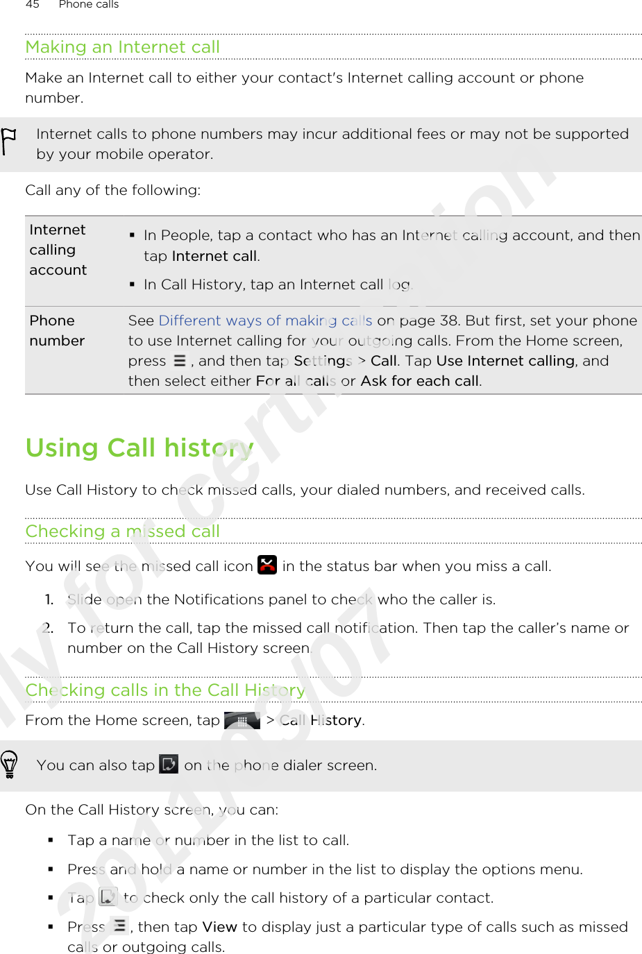 Making an Internet callMake an Internet call to either your contact&apos;s Internet calling account or phonenumber.Internet calls to phone numbers may incur additional fees or may not be supportedby your mobile operator.Call any of the following:Internetcallingaccount§In People, tap a contact who has an Internet calling account, and thentap Internet call.§In Call History, tap an Internet call log.PhonenumberSee Different ways of making calls on page 38. But first, set your phoneto use Internet calling for your outgoing calls. From the Home screen,press  , and then tap Settings &gt; Call. Tap Use Internet calling, andthen select either For all calls or Ask for each call.Using Call historyUse Call History to check missed calls, your dialed numbers, and received calls.Checking a missed callYou will see the missed call icon   in the status bar when you miss a call.1. Slide open the Notifications panel to check who the caller is.2. To return the call, tap the missed call notification. Then tap the caller’s name ornumber on the Call History screen.Checking calls in the Call HistoryFrom the Home screen, tap   &gt; Call History. You can also tap   on the phone dialer screen.On the Call History screen, you can:§Tap a name or number in the list to call.§Press and hold a name or number in the list to display the options menu.§Tap   to check only the call history of a particular contact.§Press  , then tap View to display just a particular type of calls such as missedcalls or outgoing calls.45 Phone callsOnly for certification  2011/03/07