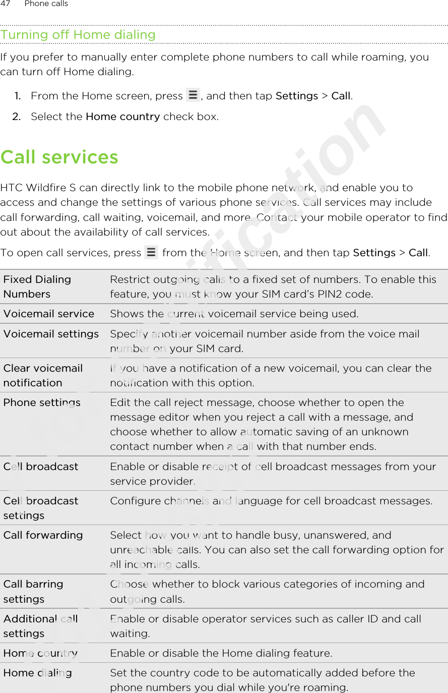 Turning off Home dialingIf you prefer to manually enter complete phone numbers to call while roaming, youcan turn off Home dialing.1. From the Home screen, press  , and then tap Settings &gt; Call.2. Select the Home country check box.Call servicesHTC Wildfire S can directly link to the mobile phone network, and enable you toaccess and change the settings of various phone services. Call services may includecall forwarding, call waiting, voicemail, and more. Contact your mobile operator to findout about the availability of call services.To open call services, press   from the Home screen, and then tap Settings &gt; Call.Fixed DialingNumbersRestrict outgoing calls to a fixed set of numbers. To enable thisfeature, you must know your SIM card’s PIN2 code.Voicemail service Shows the current voicemail service being used.Voicemail settings Specify another voicemail number aside from the voice mailnumber on your SIM card.Clear voicemailnotificationIf you have a notification of a new voicemail, you can clear thenotification with this option.Phone settings Edit the call reject message, choose whether to open themessage editor when you reject a call with a message, andchoose whether to allow automatic saving of an unknowncontact number when a call with that number ends.Cell broadcast Enable or disable receipt of cell broadcast messages from yourservice provider.Cell broadcastsettingsConfigure channels and language for cell broadcast messages.Call forwarding Select how you want to handle busy, unanswered, andunreachable calls. You can also set the call forwarding option forall incoming calls.Call barringsettingsChoose whether to block various categories of incoming andoutgoing calls.Additional callsettingsEnable or disable operator services such as caller ID and callwaiting.Home country Enable or disable the Home dialing feature.Home dialing Set the country code to be automatically added before thephone numbers you dial while you&apos;re roaming.47 Phone callsOnly for certification  2011/03/07