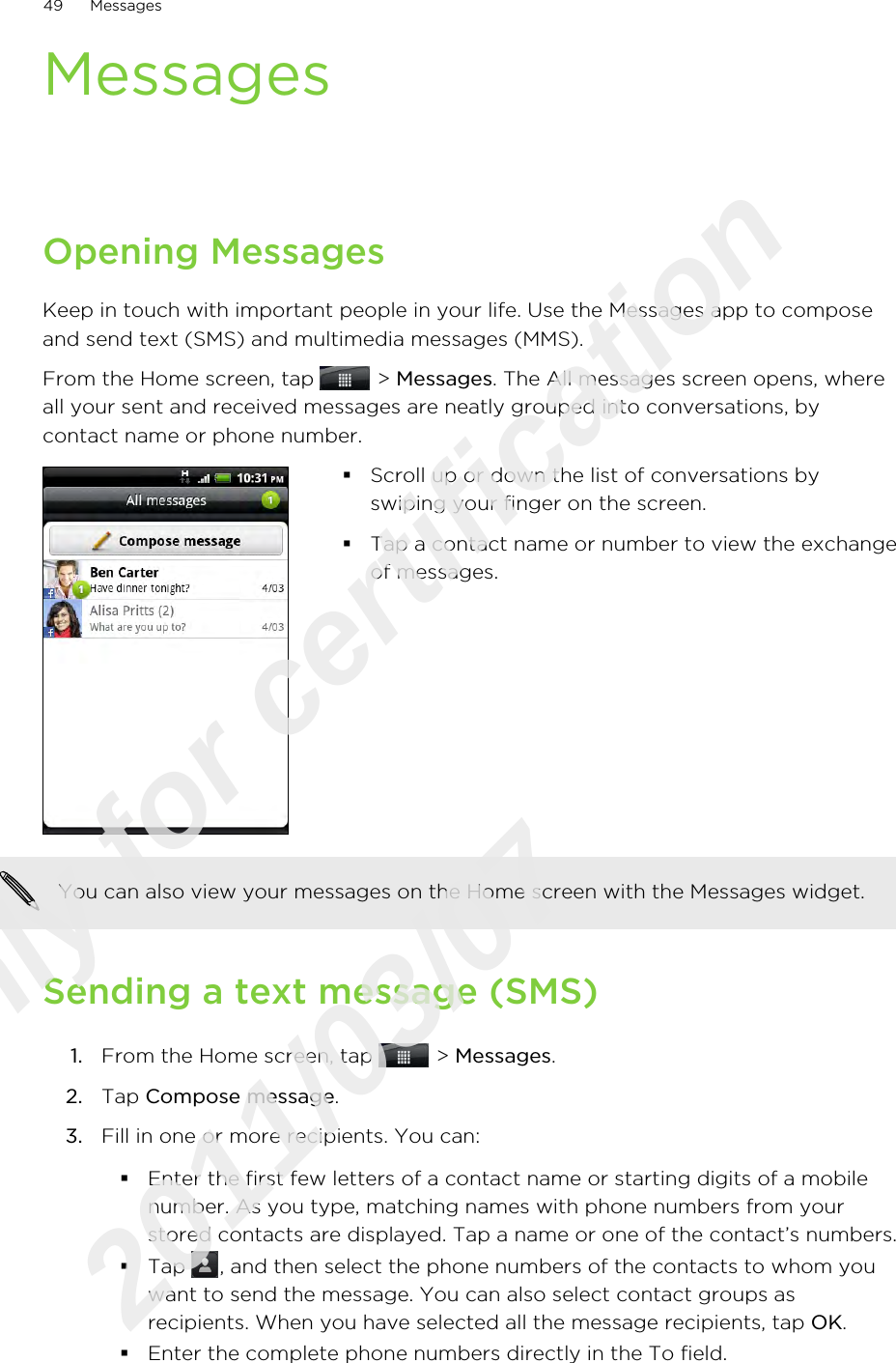 MessagesOpening MessagesKeep in touch with important people in your life. Use the Messages app to composeand send text (SMS) and multimedia messages (MMS).From the Home screen, tap   &gt; Messages. The All messages screen opens, whereall your sent and received messages are neatly grouped into conversations, bycontact name or phone number.§Scroll up or down the list of conversations byswiping your finger on the screen.§Tap a contact name or number to view the exchangeof messages.You can also view your messages on the Home screen with the Messages widget.Sending a text message (SMS)1. From the Home screen, tap   &gt; Messages.2. Tap Compose message.3. Fill in one or more recipients. You can:§Enter the first few letters of a contact name or starting digits of a mobilenumber. As you type, matching names with phone numbers from yourstored contacts are displayed. Tap a name or one of the contact’s numbers.§Tap  , and then select the phone numbers of the contacts to whom youwant to send the message. You can also select contact groups asrecipients. When you have selected all the message recipients, tap OK.§Enter the complete phone numbers directly in the To field.49 MessagesOnly for certification  2011/03/07