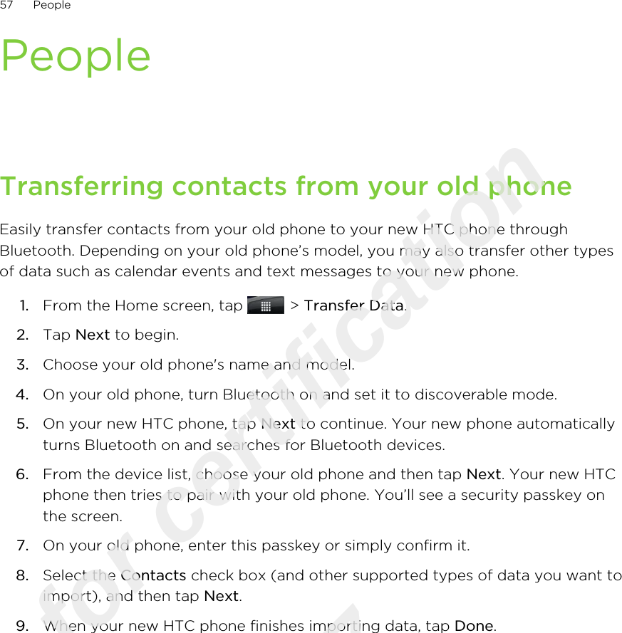 PeopleTransferring contacts from your old phoneEasily transfer contacts from your old phone to your new HTC phone throughBluetooth. Depending on your old phone’s model, you may also transfer other typesof data such as calendar events and text messages to your new phone.1. From the Home screen, tap   &gt; Transfer Data.2. Tap Next to begin.3. Choose your old phone&apos;s name and model.4. On your old phone, turn Bluetooth on and set it to discoverable mode.5. On your new HTC phone, tap Next to continue. Your new phone automaticallyturns Bluetooth on and searches for Bluetooth devices.6. From the device list, choose your old phone and then tap Next. Your new HTCphone then tries to pair with your old phone. You’ll see a security passkey onthe screen.7. On your old phone, enter this passkey or simply confirm it.8. Select the Contacts check box (and other supported types of data you want toimport), and then tap Next.9. When your new HTC phone finishes importing data, tap Done.57 PeopleOnly for certification  2011/03/07