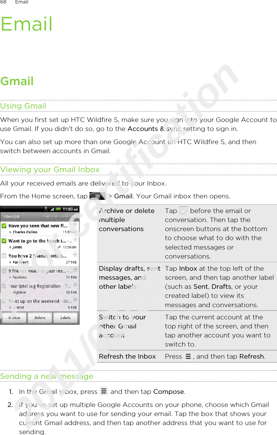 EmailGmailUsing GmailWhen you first set up HTC Wildfire S, make sure you sign into your Google Account touse Gmail. If you didn’t do so, go to the Accounts &amp; sync setting to sign in.You can also set up more than one Google Account on HTC Wildfire S, and thenswitch between accounts in Gmail.Viewing your Gmail InboxAll your received emails are delivered to your Inbox.From the Home screen, tap   &gt; Gmail. Your Gmail inbox then opens.Archive or deletemultipleconversationsTap   before the email orconversation. Then tap theonscreen buttons at the bottomto choose what to do with theselected messages orconversations.Display drafts, sentmessages, andother labelsTap Inbox at the top left of thescreen, and then tap another label(such as Sent, Drafts, or yourcreated label) to view itsmessages and conversations.Switch to yourother GmailaccountTap the current account at thetop right of the screen, and thentap another account you want toswitch to.Refresh the Inbox Press  , and then tap Refresh.Sending a new message1. In the Gmail inbox, press   and then tap Compose.2. If you’ve set up multiple Google Accounts on your phone, choose which Gmailaddress you want to use for sending your email. Tap the box that shows yourcurrent Gmail address, and then tap another address that you want to use forsending.68 EmailOnly for certification  2011/03/07