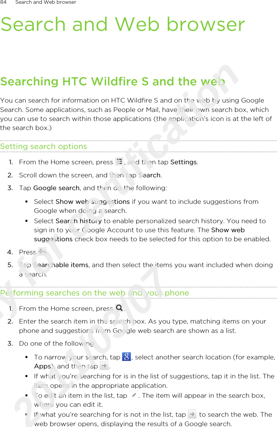 Search and Web browserSearching HTC Wildfire S and the webYou can search for information on HTC Wildfire S and on the web by using GoogleSearch. Some applications, such as People or Mail, have their own search box, whichyou can use to search within those applications (the application’s icon is at the left ofthe search box.)Setting search options1. From the Home screen, press  , and then tap Settings.2. Scroll down the screen, and then tap Search.3. Tap Google search, and then do the following:§Select Show web suggestions if you want to include suggestions fromGoogle when doing a search.§Select Search history to enable personalized search history. You need tosign in to your Google Account to use this feature. The Show websuggestions check box needs to be selected for this option to be enabled.4. Press  .5. Tap Searchable items, and then select the items you want included when doinga search.Performing searches on the web and your phone1. From the Home screen, press  .2. Enter the search item in the search box. As you type, matching items on yourphone and suggestions from Google web search are shown as a list.3. Do one of the following§To narrow your search, tap  , select another search location (for example,Apps), and then tap  .§If what you’re searching for is in the list of suggestions, tap it in the list. Theitem opens in the appropriate application.§To edit an item in the list, tap  . The item will appear in the search box,where you can edit it.§If what you’re searching for is not in the list, tap   to search the web. Theweb browser opens, displaying the results of a Google search.84 Search and Web browserOnly for certification  2011/03/07