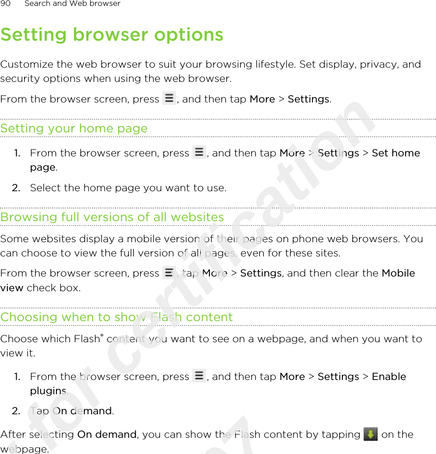 Setting browser optionsCustomize the web browser to suit your browsing lifestyle. Set display, privacy, andsecurity options when using the web browser.From the browser screen, press  , and then tap More &gt; Settings.Setting your home page1. From the browser screen, press  , and then tap More &gt; Settings &gt; Set homepage.2. Select the home page you want to use.Browsing full versions of all websitesSome websites display a mobile version of their pages on phone web browsers. Youcan choose to view the full version of all pages, even for these sites.From the browser screen, press  , tap More &gt; Settings, and then clear the Mobileview check box.Choosing when to show Flash contentChoose which Flash® content you want to see on a webpage, and when you want toview it.1. From the browser screen, press  , and then tap More &gt; Settings &gt; Enableplugins.2. Tap On demand.After selecting On demand, you can show the Flash content by tapping   on thewebpage.90 Search and Web browserOnly for certification  2011/03/07