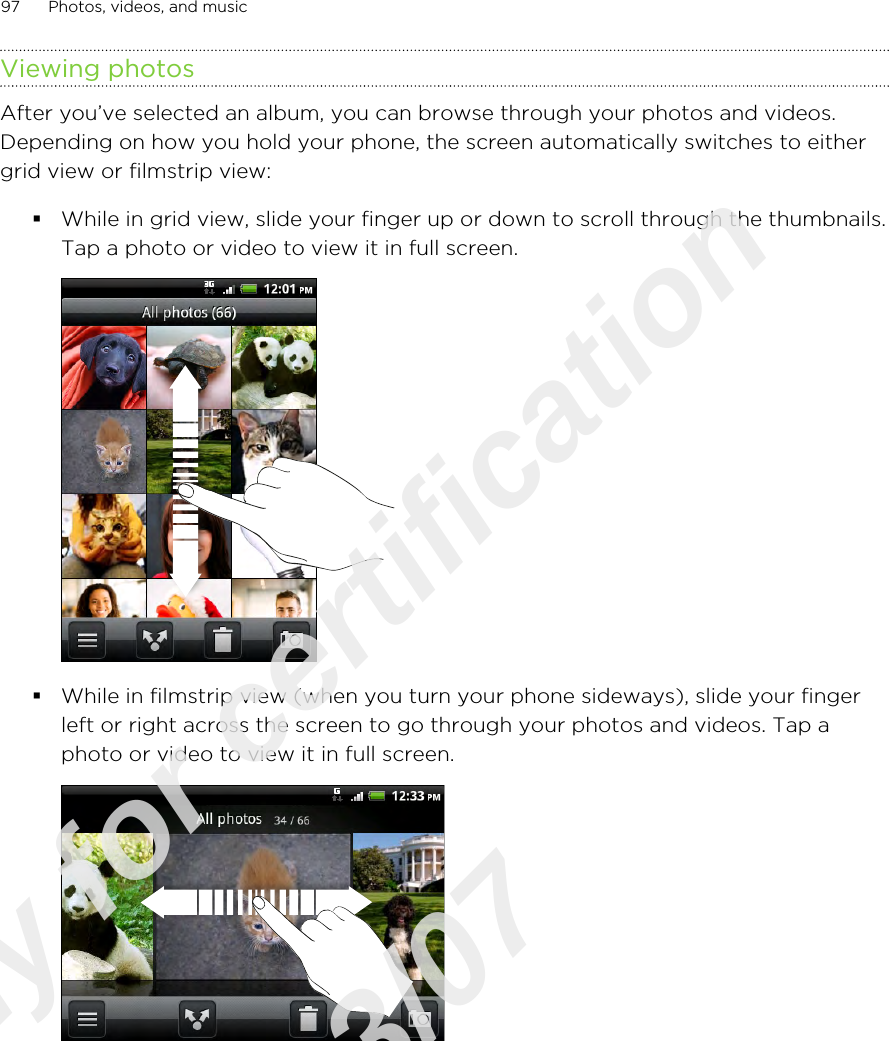Viewing photosAfter you’ve selected an album, you can browse through your photos and videos.Depending on how you hold your phone, the screen automatically switches to eithergrid view or filmstrip view:§While in grid view, slide your finger up or down to scroll through the thumbnails.Tap a photo or video to view it in full screen. §While in filmstrip view (when you turn your phone sideways), slide your fingerleft or right across the screen to go through your photos and videos. Tap aphoto or video to view it in full screen. 97 Photos, videos, and musicOnly for certification  2011/03/07