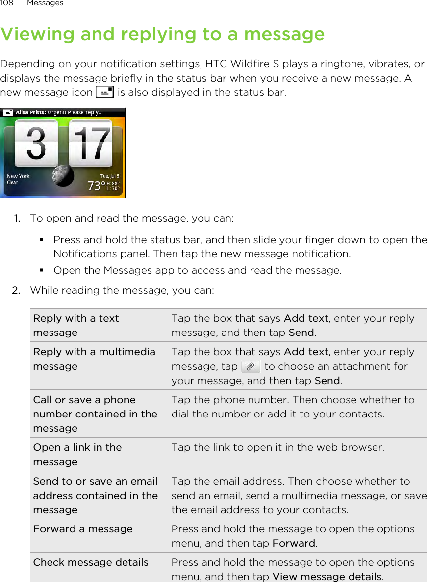 Viewing and replying to a messageDepending on your notification settings, HTC Wildfire S plays a ringtone, vibrates, ordisplays the message briefly in the status bar when you receive a new message. Anew message icon   is also displayed in the status bar.1. To open and read the message, you can:§Press and hold the status bar, and then slide your finger down to open theNotifications panel. Then tap the new message notification.§Open the Messages app to access and read the message.2. While reading the message, you can:Reply with a textmessageTap the box that says Add text, enter your replymessage, and then tap Send.Reply with a multimediamessageTap the box that says Add text, enter your replymessage, tap   to choose an attachment foryour message, and then tap Send.Call or save a phonenumber contained in themessageTap the phone number. Then choose whether todial the number or add it to your contacts.Open a link in themessageTap the link to open it in the web browser.Send to or save an emailaddress contained in themessageTap the email address. Then choose whether tosend an email, send a multimedia message, or savethe email address to your contacts.Forward a message Press and hold the message to open the optionsmenu, and then tap Forward.Check message details Press and hold the message to open the optionsmenu, and then tap View message details.108 Messages