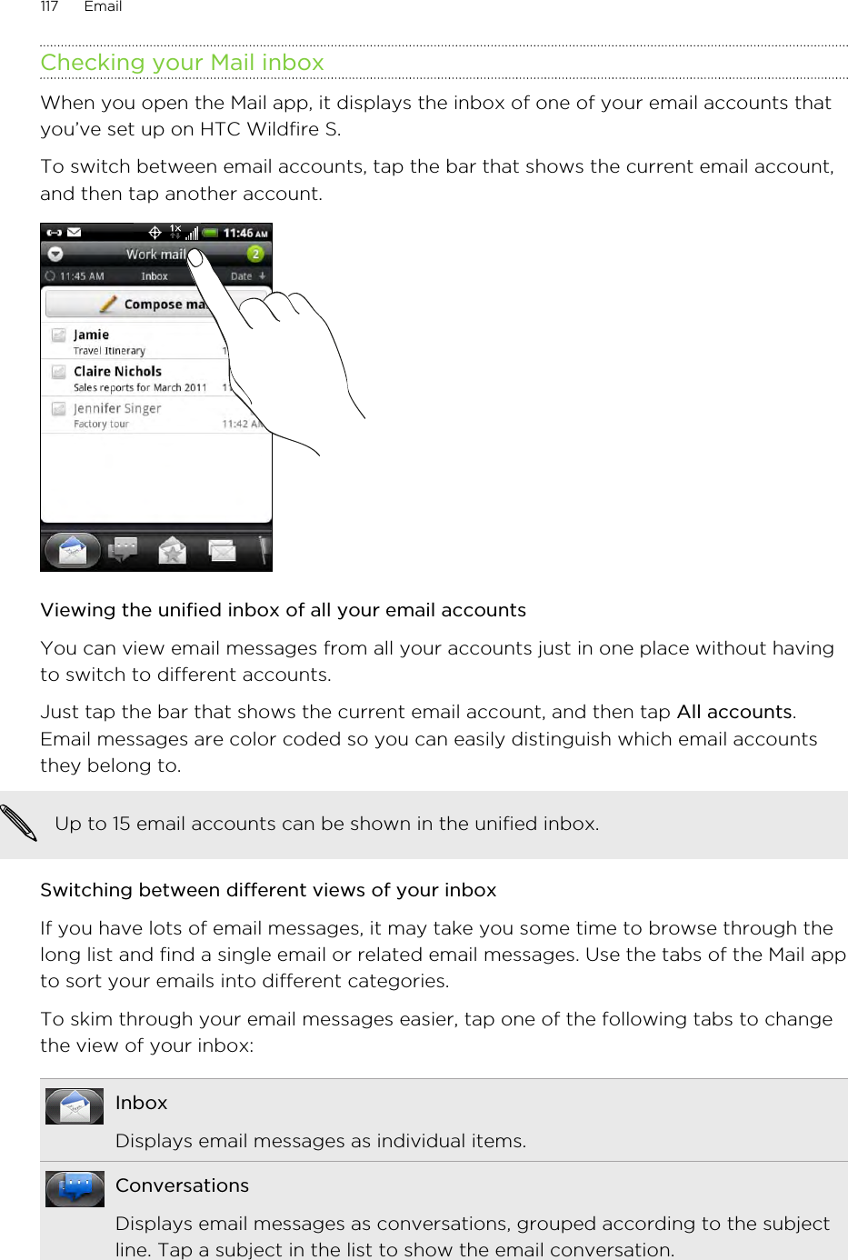 Checking your Mail inboxWhen you open the Mail app, it displays the inbox of one of your email accounts thatyou’ve set up on HTC Wildfire S.To switch between email accounts, tap the bar that shows the current email account,and then tap another account.Viewing the unified inbox of all your email accountsYou can view email messages from all your accounts just in one place without havingto switch to different accounts.Just tap the bar that shows the current email account, and then tap All accounts.Email messages are color coded so you can easily distinguish which email accountsthey belong to.Up to 15 email accounts can be shown in the unified inbox.Switching between different views of your inboxIf you have lots of email messages, it may take you some time to browse through thelong list and find a single email or related email messages. Use the tabs of the Mail appto sort your emails into different categories.To skim through your email messages easier, tap one of the following tabs to changethe view of your inbox:InboxDisplays email messages as individual items.ConversationsDisplays email messages as conversations, grouped according to the subjectline. Tap a subject in the list to show the email conversation.117 Email