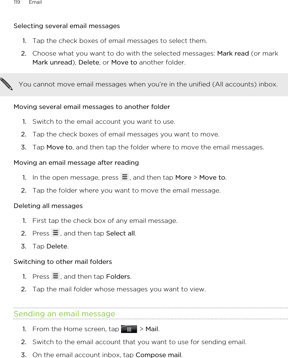 Selecting several email messages1. Tap the check boxes of email messages to select them.2. Choose what you want to do with the selected messages: Mark read (or markMark unread), Delete, or Move to another folder.You cannot move email messages when you’re in the unified (All accounts) inbox.Moving several email messages to another folder1. Switch to the email account you want to use.2. Tap the check boxes of email messages you want to move.3. Tap Move to, and then tap the folder where to move the email messages.Moving an email message after reading1. In the open message, press  , and then tap More &gt; Move to.2. Tap the folder where you want to move the email message.Deleting all messages1. First tap the check box of any email message.2. Press  , and then tap Select all.3. Tap Delete.Switching to other mail folders1. Press  , and then tap Folders.2. Tap the mail folder whose messages you want to view.Sending an email message1. From the Home screen, tap   &gt; Mail.2. Switch to the email account that you want to use for sending email.3. On the email account inbox, tap Compose mail.119 Email