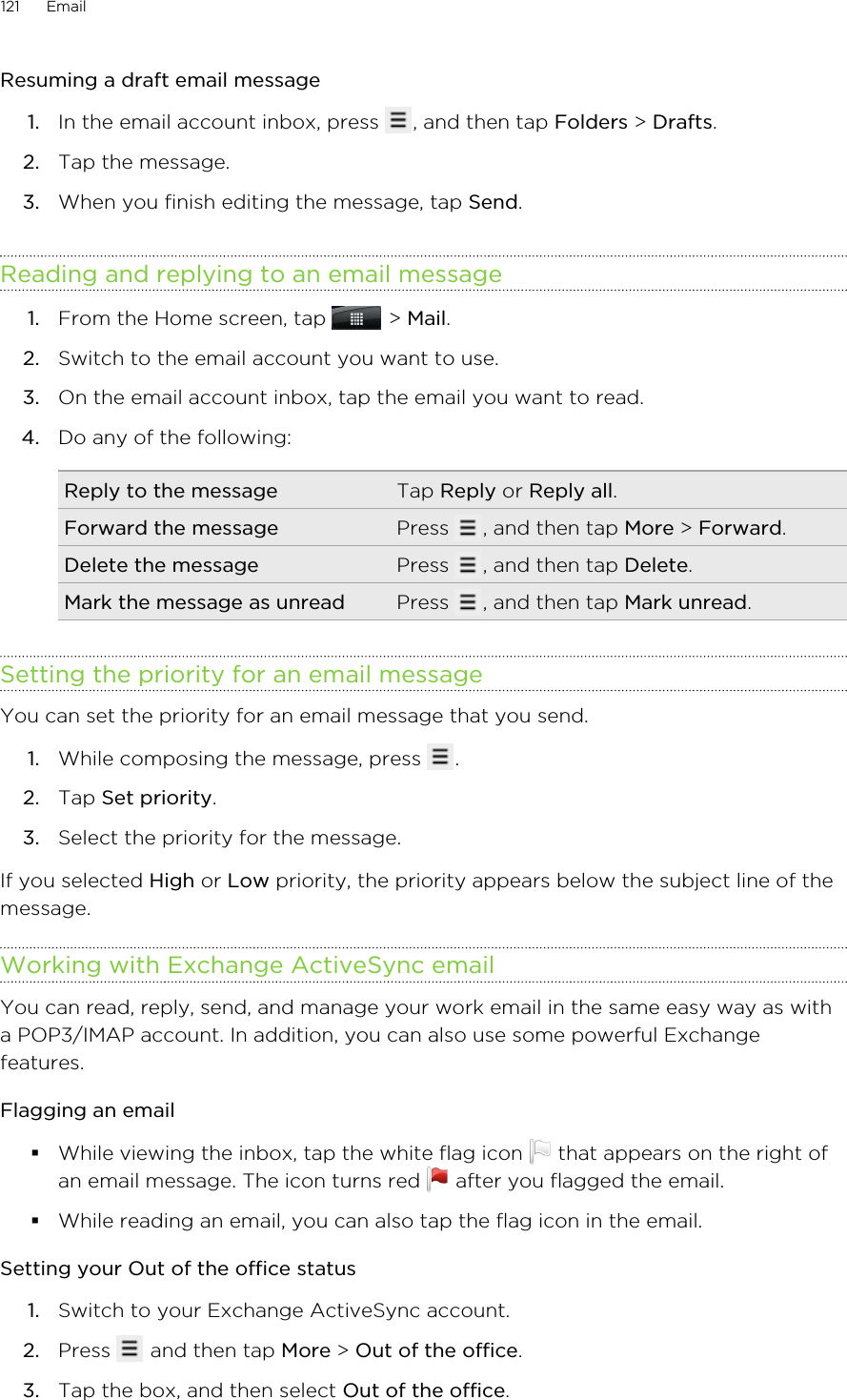 Resuming a draft email message1. In the email account inbox, press  , and then tap Folders &gt; Drafts.2. Tap the message.3. When you finish editing the message, tap Send.Reading and replying to an email message1. From the Home screen, tap   &gt; Mail.2. Switch to the email account you want to use.3. On the email account inbox, tap the email you want to read.4. Do any of the following:Reply to the message Tap Reply or Reply all.Forward the message Press  , and then tap More &gt; Forward.Delete the message Press  , and then tap Delete.Mark the message as unread Press  , and then tap Mark unread.Setting the priority for an email messageYou can set the priority for an email message that you send.1. While composing the message, press  .2. Tap Set priority.3. Select the priority for the message.If you selected High or Low priority, the priority appears below the subject line of themessage.Working with Exchange ActiveSync emailYou can read, reply, send, and manage your work email in the same easy way as witha POP3/IMAP account. In addition, you can also use some powerful Exchangefeatures.Flagging an email§While viewing the inbox, tap the white flag icon   that appears on the right ofan email message. The icon turns red   after you flagged the email.§While reading an email, you can also tap the flag icon in the email.Setting your Out of the office status1. Switch to your Exchange ActiveSync account.2. Press   and then tap More &gt; Out of the office.3. Tap the box, and then select Out of the office.121 Email