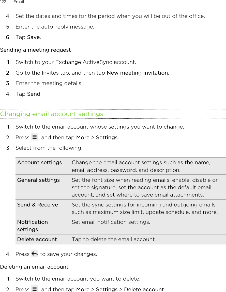 4. Set the dates and times for the period when you will be out of the office.5. Enter the auto-reply message.6. Tap Save.Sending a meeting request1. Switch to your Exchange ActiveSync account.2. Go to the Invites tab, and then tap New meeting invitation.3. Enter the meeting details.4. Tap Send.Changing email account settings1. Switch to the email account whose settings you want to change.2. Press  , and then tap More &gt; Settings.3. Select from the following:Account settings Change the email account settings such as the name,email address, password, and description.General settings Set the font size when reading emails, enable, disable orset the signature, set the account as the default emailaccount, and set where to save email attachments.Send &amp; Receive Set the sync settings for incoming and outgoing emailssuch as maximum size limit, update schedule, and more.NotificationsettingsSet email notification settings.Delete account Tap to delete the email account.4. Press   to save your changes.Deleting an email account1. Switch to the email account you want to delete.2. Press  , and then tap More &gt; Settings &gt; Delete account.122 Email