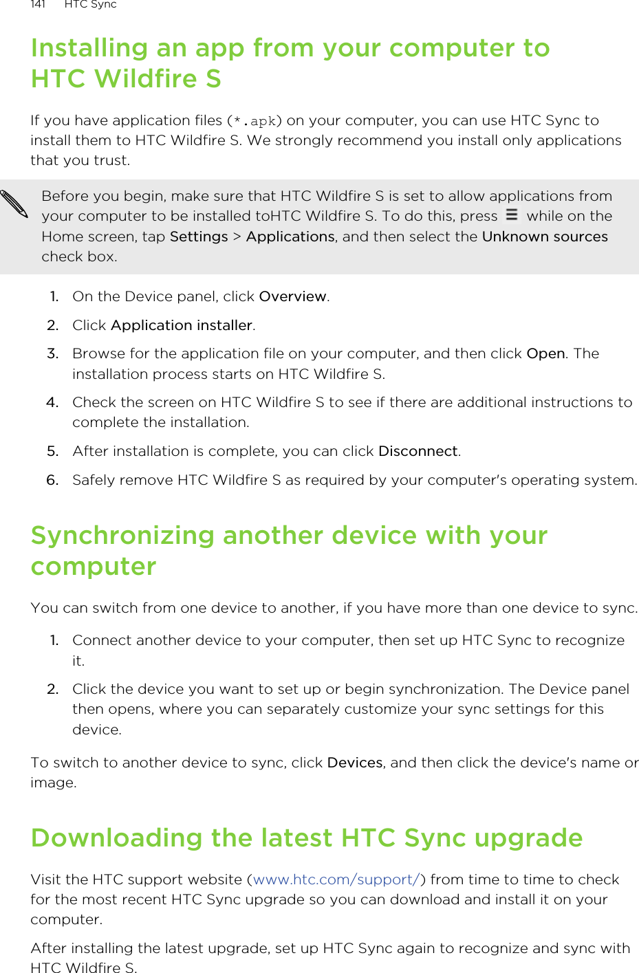 Installing an app from your computer toHTC Wildfire SIf you have application files (*.apk) on your computer, you can use HTC Sync toinstall them to HTC Wildfire S. We strongly recommend you install only applicationsthat you trust.Before you begin, make sure that HTC Wildfire S is set to allow applications fromyour computer to be installed toHTC Wildfire S. To do this, press   while on theHome screen, tap Settings &gt; Applications, and then select the Unknown sourcescheck box.1. On the Device panel, click Overview.2. Click Application installer.3. Browse for the application file on your computer, and then click Open. Theinstallation process starts on HTC Wildfire S.4. Check the screen on HTC Wildfire S to see if there are additional instructions tocomplete the installation.5. After installation is complete, you can click Disconnect.6. Safely remove HTC Wildfire S as required by your computer&apos;s operating system.Synchronizing another device with yourcomputerYou can switch from one device to another, if you have more than one device to sync.1. Connect another device to your computer, then set up HTC Sync to recognizeit.2. Click the device you want to set up or begin synchronization. The Device panelthen opens, where you can separately customize your sync settings for thisdevice.To switch to another device to sync, click Devices, and then click the device&apos;s name orimage.Downloading the latest HTC Sync upgradeVisit the HTC support website (www.htc.com/support/) from time to time to checkfor the most recent HTC Sync upgrade so you can download and install it on yourcomputer.After installing the latest upgrade, set up HTC Sync again to recognize and sync withHTC Wildfire S.141 HTC Sync