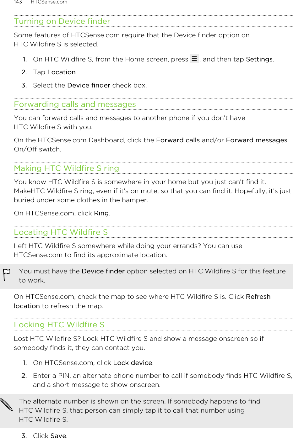 Turning on Device finderSome features of HTCSense.com require that the Device finder option onHTC Wildfire S is selected.1. On HTC Wildfire S, from the Home screen, press  , and then tap Settings.2. Tap Location.3. Select the Device finder check box.Forwarding calls and messagesYou can forward calls and messages to another phone if you don’t haveHTC Wildfire S with you.On the HTCSense.com Dashboard, click the Forward calls and/or Forward messagesOn/Off switch.Making HTC Wildfire S ringYou know HTC Wildfire S is somewhere in your home but you just can’t find it.MakeHTC Wildfire S ring, even if it’s on mute, so that you can find it. Hopefully, it’s justburied under some clothes in the hamper.On HTCSense.com, click Ring.Locating HTC Wildfire SLeft HTC Wildfire S somewhere while doing your errands? You can useHTCSense.com to find its approximate location.You must have the Device finder option selected on HTC Wildfire S for this featureto work.On HTCSense.com, check the map to see where HTC Wildfire S is. Click Refreshlocation to refresh the map.Locking HTC Wildfire SLost HTC Wildfire S? Lock HTC Wildfire S and show a message onscreen so ifsomebody finds it, they can contact you.1. On HTCSense.com, click Lock device.2. Enter a PIN, an alternate phone number to call if somebody finds HTC Wildfire S,and a short message to show onscreen. The alternate number is shown on the screen. If somebody happens to findHTC Wildfire S, that person can simply tap it to call that number usingHTC Wildfire S.3. Click Save.143 HTCSense.com