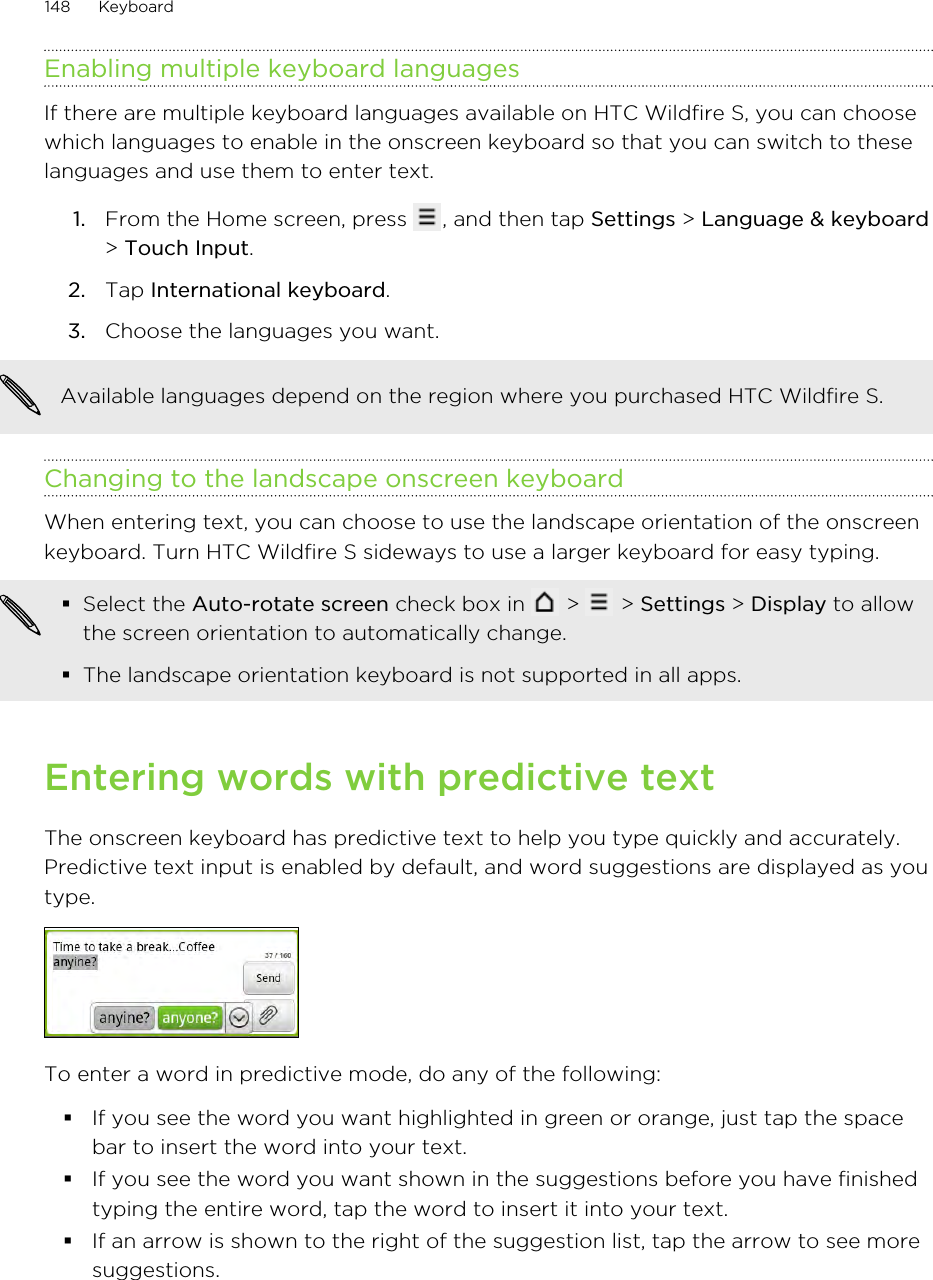 Enabling multiple keyboard languagesIf there are multiple keyboard languages available on HTC Wildfire S, you can choosewhich languages to enable in the onscreen keyboard so that you can switch to theselanguages and use them to enter text.1. From the Home screen, press  , and then tap Settings &gt; Language &amp; keyboard&gt; Touch Input.2. Tap International keyboard.3. Choose the languages you want. Available languages depend on the region where you purchased HTC Wildfire S.Changing to the landscape onscreen keyboardWhen entering text, you can choose to use the landscape orientation of the onscreenkeyboard. Turn HTC Wildfire S sideways to use a larger keyboard for easy typing.§Select the Auto-rotate screen check box in   &gt;   &gt; Settings &gt; Display to allowthe screen orientation to automatically change.§The landscape orientation keyboard is not supported in all apps.Entering words with predictive textThe onscreen keyboard has predictive text to help you type quickly and accurately.Predictive text input is enabled by default, and word suggestions are displayed as youtype.To enter a word in predictive mode, do any of the following:§If you see the word you want highlighted in green or orange, just tap the spacebar to insert the word into your text.§If you see the word you want shown in the suggestions before you have finishedtyping the entire word, tap the word to insert it into your text.§If an arrow is shown to the right of the suggestion list, tap the arrow to see moresuggestions.148 Keyboard