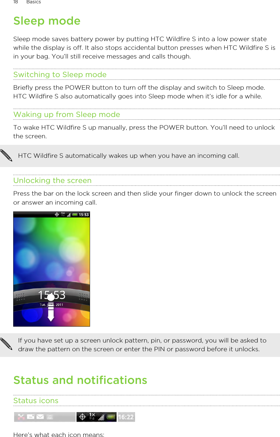 Sleep modeSleep mode saves battery power by putting HTC Wildfire S into a low power statewhile the display is off. It also stops accidental button presses when HTC Wildfire S isin your bag. You’ll still receive messages and calls though.Switching to Sleep modeBriefly press the POWER button to turn off the display and switch to Sleep mode.HTC Wildfire S also automatically goes into Sleep mode when it’s idle for a while.Waking up from Sleep modeTo wake HTC Wildfire S up manually, press the POWER button. You’ll need to unlockthe screen.HTC Wildfire S automatically wakes up when you have an incoming call.Unlocking the screenPress the bar on the lock screen and then slide your finger down to unlock the screenor answer an incoming call. If you have set up a screen unlock pattern, pin, or password, you will be asked todraw the pattern on the screen or enter the PIN or password before it unlocks.Status and notificationsStatus iconsHere’s what each icon means:18 Basics