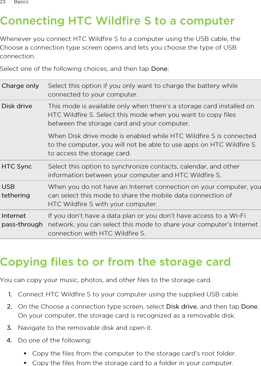 Connecting HTC Wildfire S to a computerWhenever you connect HTC Wildfire S to a computer using the USB cable, theChoose a connection type screen opens and lets you choose the type of USBconnection.Select one of the following choices, and then tap Done:Charge only Select this option if you only want to charge the battery whileconnected to your computer.Disk drive This mode is available only when there’s a storage card installed onHTC Wildfire S. Select this mode when you want to copy filesbetween the storage card and your computer.When Disk drive mode is enabled while HTC Wildfire S is connectedto the computer, you will not be able to use apps on HTC Wildfire Sto access the storage card.HTC Sync Select this option to synchronize contacts, calendar, and otherinformation between your computer and HTC Wildfire S.USBtetheringWhen you do not have an Internet connection on your computer, youcan select this mode to share the mobile data connection ofHTC Wildfire S with your computer.Internetpass-throughIf you don’t have a data plan or you don’t have access to a Wi-Finetwork, you can select this mode to share your computer’s Internetconnection with HTC Wildfire S.Copying files to or from the storage cardYou can copy your music, photos, and other files to the storage card.1. Connect HTC Wildfire S to your computer using the supplied USB cable.2. On the Choose a connection type screen, select Disk drive, and then tap Done.On your computer, the storage card is recognized as a removable disk.3. Navigate to the removable disk and open it.4. Do one of the following:§Copy the files from the computer to the storage card’s root folder.§Copy the files from the storage card to a folder in your computer.23 Basics