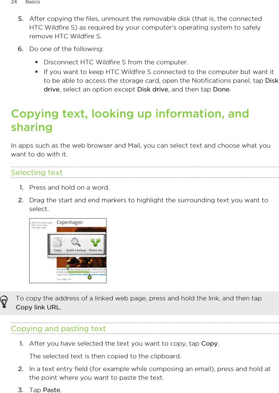 5. After copying the files, unmount the removable disk (that is, the connectedHTC Wildfire S) as required by your computer’s operating system to safelyremove HTC Wildfire S.6. Do one of the following:§Disconnect HTC Wildfire S from the computer.§If you want to keep HTC Wildfire S connected to the computer but want itto be able to access the storage card, open the Notifications panel, tap Diskdrive, select an option except Disk drive, and then tap Done.Copying text, looking up information, andsharingIn apps such as the web browser and Mail, you can select text and choose what youwant to do with it.Selecting text1. Press and hold on a word.2. Drag the start and end markers to highlight the surrounding text you want toselect. To copy the address of a linked web page, press and hold the link, and then tapCopy link URL.Copying and pasting text1. After you have selected the text you want to copy, tap Copy. The selected text is then copied to the clipboard.2. In a text entry field (for example while composing an email), press and hold atthe point where you want to paste the text.3. Tap Paste.24 Basics