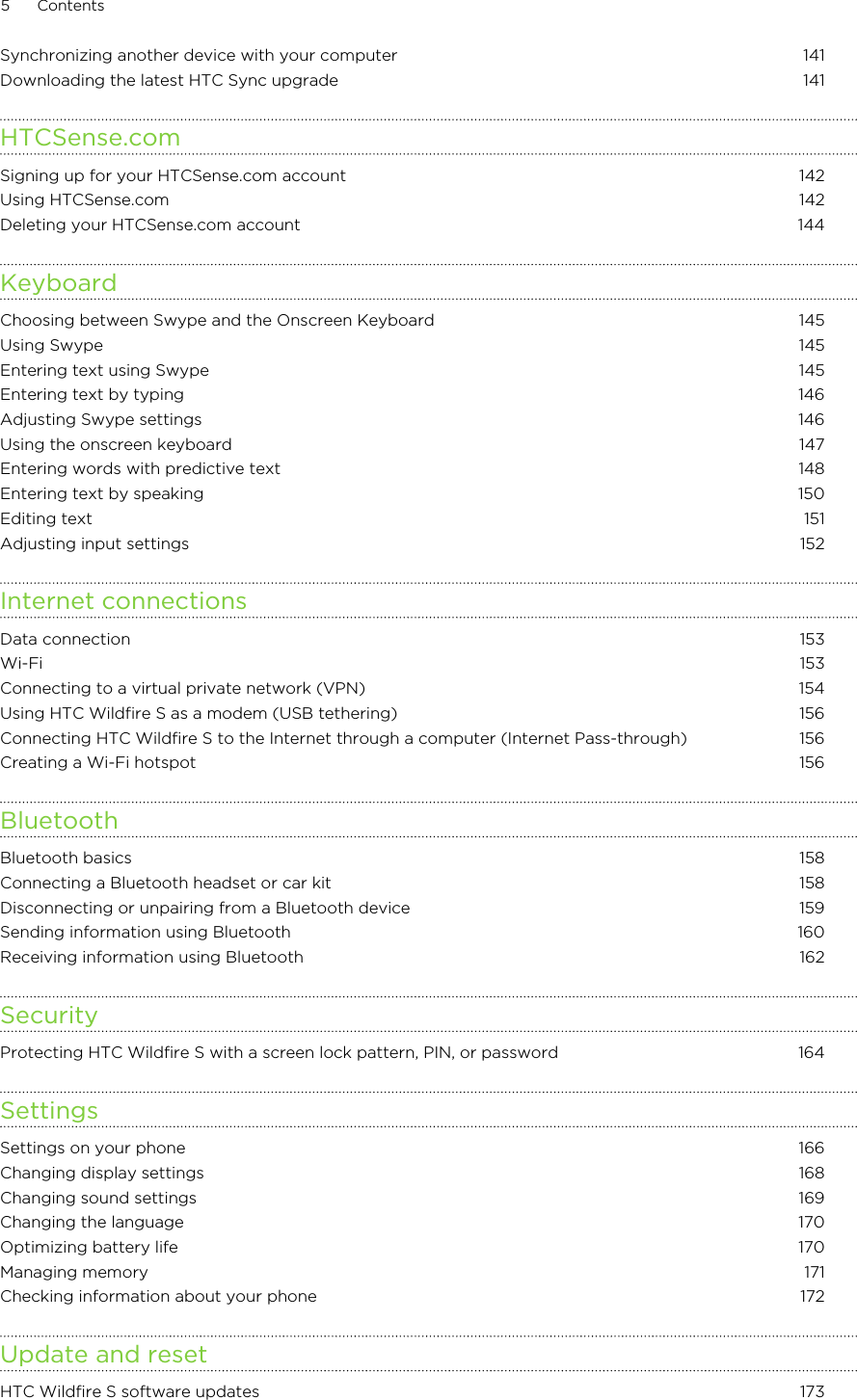 Synchronizing another device with your computer 141Downloading the latest HTC Sync upgrade 141HTCSense.comSigning up for your HTCSense.com account 142Using HTCSense.com 142Deleting your HTCSense.com account 144KeyboardChoosing between Swype and the Onscreen Keyboard 145Using Swype 145Entering text using Swype 145Entering text by typing 146Adjusting Swype settings 146Using the onscreen keyboard 147Entering words with predictive text 148Entering text by speaking 150Editing text 151Adjusting input settings 152Internet connectionsData connection 153Wi-Fi  153Connecting to a virtual private network (VPN)  154Using HTC Wildfire S as a modem (USB tethering) 156Connecting HTC Wildfire S to the Internet through a computer (Internet Pass-through) 156Creating a Wi-Fi hotspot 156BluetoothBluetooth basics 158Connecting a Bluetooth headset or car kit 158Disconnecting or unpairing from a Bluetooth device 159Sending information using Bluetooth 160Receiving information using Bluetooth 162SecurityProtecting HTC Wildfire S with a screen lock pattern, PIN, or password 164SettingsSettings on your phone 166Changing display settings 168Changing sound settings 169Changing the language 170Optimizing battery life 170Managing memory 171Checking information about your phone 172Update and resetHTC Wildfire S software updates 1735 Contents