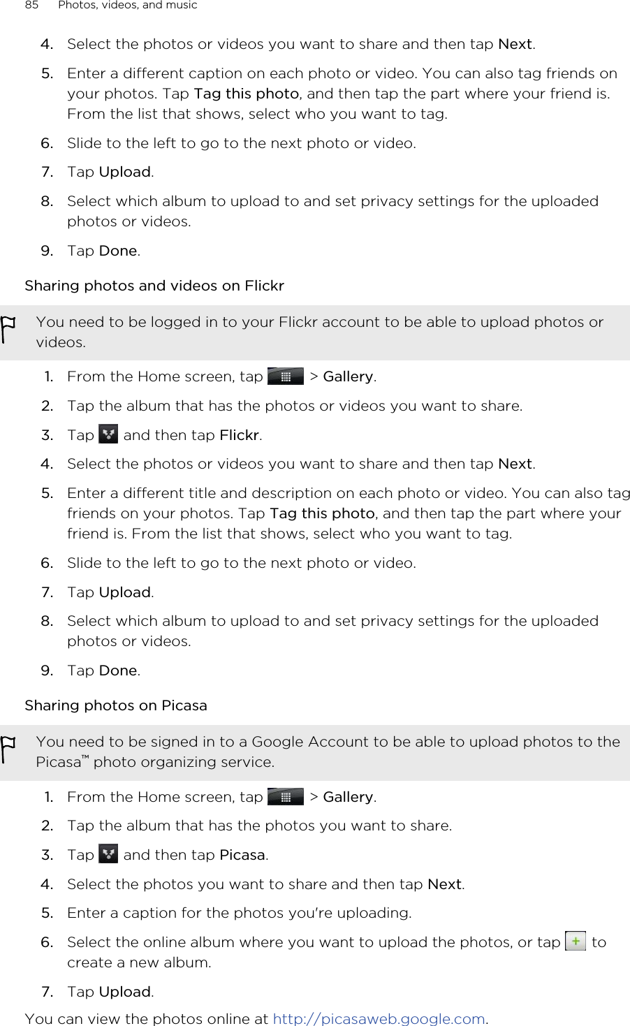 4. Select the photos or videos you want to share and then tap Next.5. Enter a different caption on each photo or video. You can also tag friends onyour photos. Tap Tag this photo, and then tap the part where your friend is.From the list that shows, select who you want to tag.6. Slide to the left to go to the next photo or video.7. Tap Upload.8. Select which album to upload to and set privacy settings for the uploadedphotos or videos.9. Tap Done.Sharing photos and videos on FlickrYou need to be logged in to your Flickr account to be able to upload photos orvideos.1. From the Home screen, tap   &gt; Gallery.2. Tap the album that has the photos or videos you want to share.3. Tap   and then tap Flickr.4. Select the photos or videos you want to share and then tap Next.5. Enter a different title and description on each photo or video. You can also tagfriends on your photos. Tap Tag this photo, and then tap the part where yourfriend is. From the list that shows, select who you want to tag.6. Slide to the left to go to the next photo or video.7. Tap Upload.8. Select which album to upload to and set privacy settings for the uploadedphotos or videos.9. Tap Done.Sharing photos on PicasaYou need to be signed in to a Google Account to be able to upload photos to thePicasa™ photo organizing service.1. From the Home screen, tap   &gt; Gallery.2. Tap the album that has the photos you want to share.3. Tap   and then tap Picasa.4. Select the photos you want to share and then tap Next.5. Enter a caption for the photos you&apos;re uploading.6. Select the online album where you want to upload the photos, or tap   tocreate a new album.7. Tap Upload.You can view the photos online at http://picasaweb.google.com.85 Photos, videos, and music