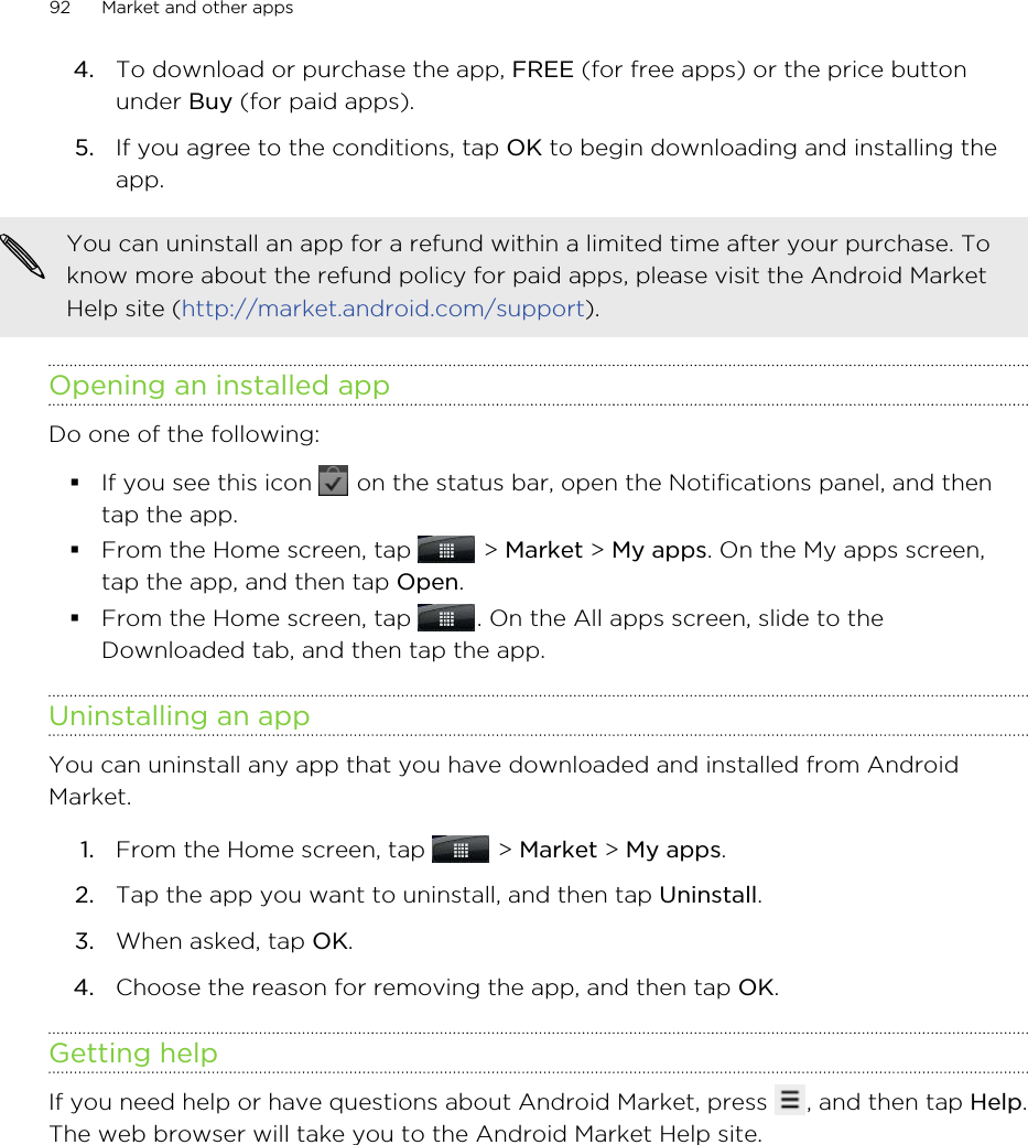 4. To download or purchase the app, FREE (for free apps) or the price buttonunder Buy (for paid apps).5. If you agree to the conditions, tap OK to begin downloading and installing theapp.You can uninstall an app for a refund within a limited time after your purchase. Toknow more about the refund policy for paid apps, please visit the Android MarketHelp site (http://market.android.com/support).Opening an installed appDo one of the following:§If you see this icon   on the status bar, open the Notifications panel, and thentap the app.§From the Home screen, tap   &gt; Market &gt; My apps. On the My apps screen,tap the app, and then tap Open.§From the Home screen, tap  . On the All apps screen, slide to theDownloaded tab, and then tap the app.Uninstalling an appYou can uninstall any app that you have downloaded and installed from AndroidMarket.1. From the Home screen, tap   &gt; Market &gt; My apps.2. Tap the app you want to uninstall, and then tap Uninstall.3. When asked, tap OK.4. Choose the reason for removing the app, and then tap OK.Getting helpIf you need help or have questions about Android Market, press  , and then tap Help.The web browser will take you to the Android Market Help site.92 Market and other apps