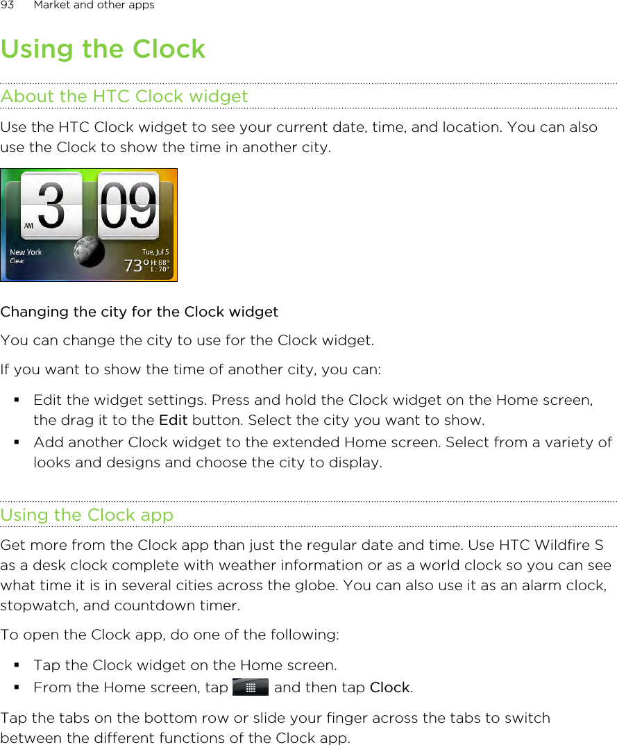 Using the ClockAbout the HTC Clock widgetUse the HTC Clock widget to see your current date, time, and location. You can alsouse the Clock to show the time in another city.Changing the city for the Clock widgetYou can change the city to use for the Clock widget.If you want to show the time of another city, you can:§Edit the widget settings. Press and hold the Clock widget on the Home screen,the drag it to the Edit button. Select the city you want to show.§Add another Clock widget to the extended Home screen. Select from a variety oflooks and designs and choose the city to display.Using the Clock appGet more from the Clock app than just the regular date and time. Use HTC Wildfire Sas a desk clock complete with weather information or as a world clock so you can seewhat time it is in several cities across the globe. You can also use it as an alarm clock,stopwatch, and countdown timer.To open the Clock app, do one of the following:§Tap the Clock widget on the Home screen.§From the Home screen, tap   and then tap Clock.Tap the tabs on the bottom row or slide your finger across the tabs to switchbetween the different functions of the Clock app.93 Market and other apps